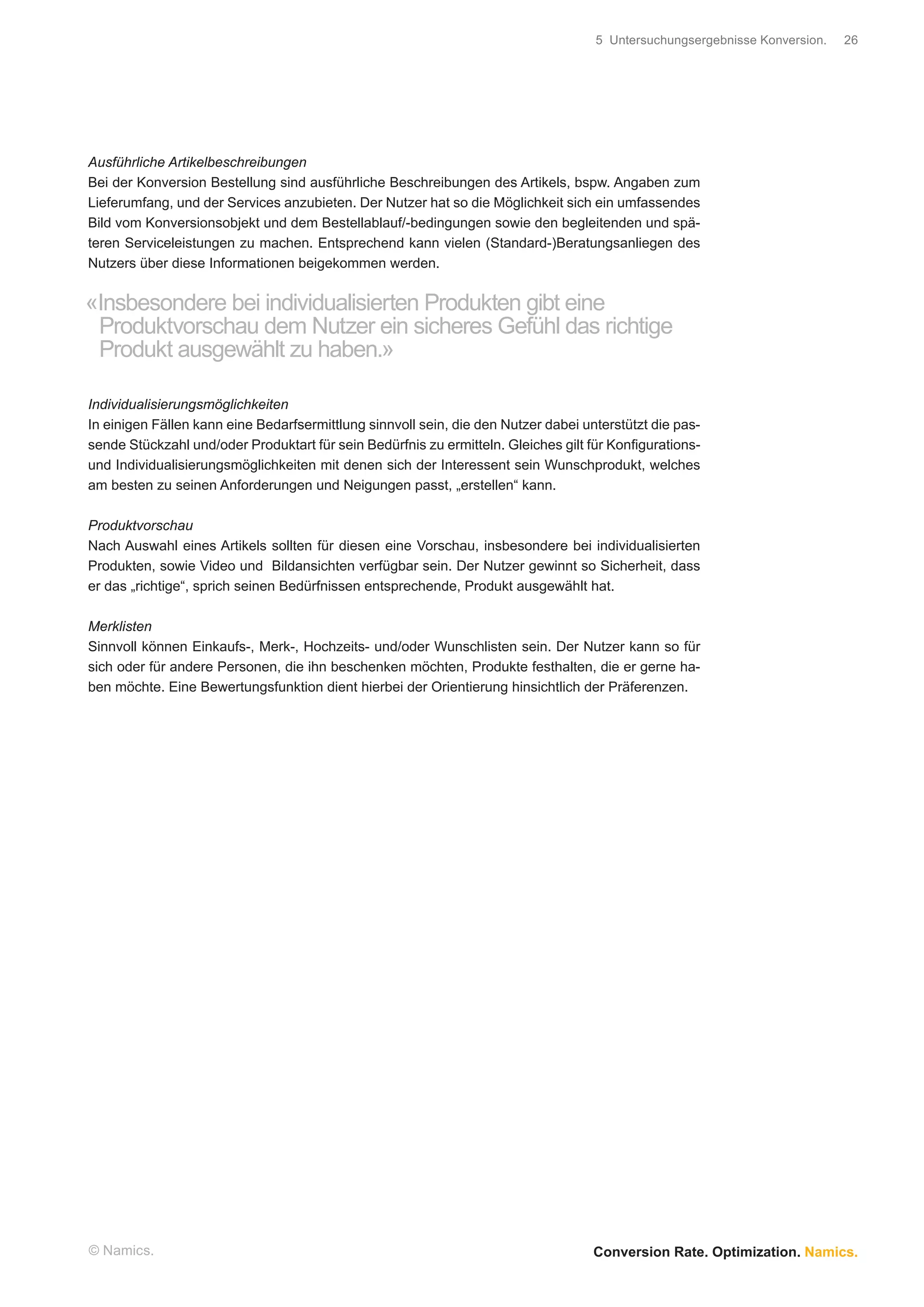 5 Untersuchungsergebnisse Konversion.   26




Ausführliche Artikelbeschreibungen
Bei der Konversion Bestellung sind ausführliche Beschreibungen des Artikels, bspw. Angaben zum
Lieferumfang, und der Services anzubieten. Der Nutzer hat so die Möglichkeit sich ein umfassendes
Bild vom Konversionsobjekt und dem Bestellablauf/-bedingungen sowie den begleitenden und spä-
teren Serviceleistungen zu machen. Entsprechend kann vielen (Standard-)Beratungsanliegen des
Nutzers über diese Informationen beigekommen werden.


«Insbesondere bei individualisierten Produkten gibt eine
 Produktvorschau dem Nutzer ein sicheres Gefühl das richtige
 Produkt ausgewählt zu haben.»

Individualisierungsmöglichkeiten
In einigen Fällen kann eine Bedarfsermittlung sinnvoll sein, die den Nutzer dabei unterstützt die pas-
sende Stückzahl und/oder Produktart für sein Bedürfnis zu ermitteln. Gleiches gilt für Konﬁgurations-
und Individualisierungsmöglichkeiten mit denen sich der Interessent sein Wunschprodukt, welches
am besten zu seinen Anforderungen und Neigungen passt, „erstellen“ kann.

Produktvorschau
Nach Auswahl eines Artikels sollten für diesen eine Vorschau, insbesondere bei individualisierten
Produkten, sowie Video und Bildansichten verfügbar sein. Der Nutzer gewinnt so Sicherheit, dass
er das „richtige“, sprich seinen Bedürfnissen entsprechende, Produkt ausgewählt hat.

Merklisten
Sinnvoll können Einkaufs-, Merk-, Hochzeits- und/oder Wunschlisten sein. Der Nutzer kann so für
sich oder für andere Personen, die ihn beschenken möchten, Produkte festhalten, die er gerne ha-
ben möchte. Eine Bewertungsfunktion dient hierbei der Orientierung hinsichtlich der Präferenzen.




© Namics.                                                                           Conversion Rate. Optimization. Namics.
 