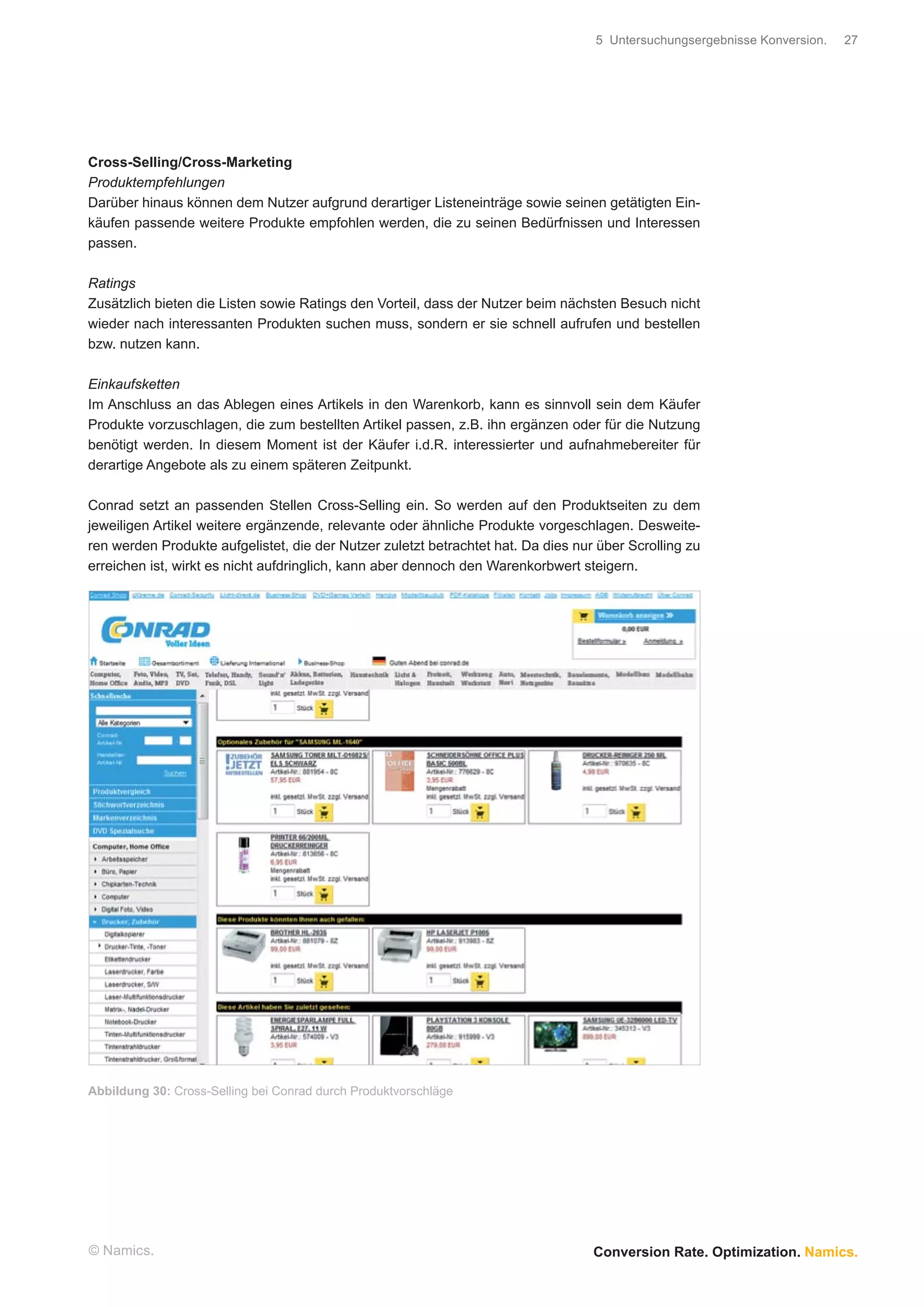 5 Untersuchungsergebnisse Konversion.   27




Cross-Selling/Cross-Marketing
Produktempfehlungen
Darüber hinaus können dem Nutzer aufgrund derartiger Listeneinträge sowie seinen getätigten Ein-
käufen passende weitere Produkte empfohlen werden, die zu seinen Bedürfnissen und Interessen
passen.

Ratings
Zusätzlich bieten die Listen sowie Ratings den Vorteil, dass der Nutzer beim nächsten Besuch nicht
wieder nach interessanten Produkten suchen muss, sondern er sie schnell aufrufen und bestellen
bzw. nutzen kann.

Einkaufsketten
Im Anschluss an das Ablegen eines Artikels in den Warenkorb, kann es sinnvoll sein dem Käufer
Produkte vorzuschlagen, die zum bestellten Artikel passen, z.B. ihn ergänzen oder für die Nutzung
benötigt werden. In diesem Moment ist der Käufer i.d.R. interessierter und aufnahmebereiter für
derartige Angebote als zu einem späteren Zeitpunkt.

Conrad setzt an passenden Stellen Cross-Selling ein. So werden auf den Produktseiten zu dem
jeweiligen Artikel weitere ergänzende, relevante oder ähnliche Produkte vorgeschlagen. Desweite-
ren werden Produkte aufgelistet, die der Nutzer zuletzt betrachtet hat. Da dies nur über Scrolling zu
erreichen ist, wirkt es nicht aufdringlich, kann aber dennoch den Warenkorbwert steigern.




Abbildung 30: Cross-Selling bei Conrad durch Produktvorschläge




© Namics.                                                                          Conversion Rate. Optimization. Namics.
 