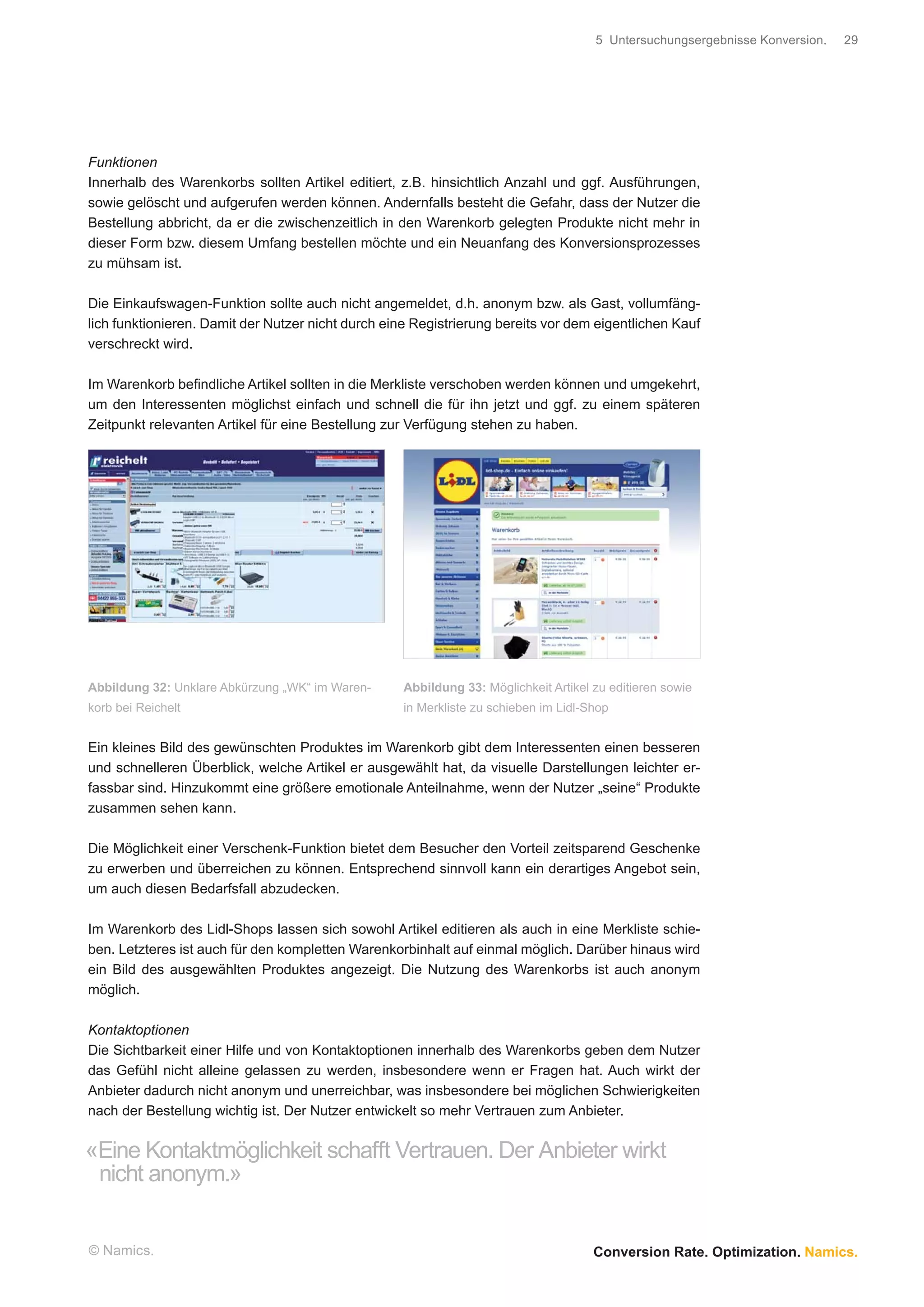 5 Untersuchungsergebnisse Konversion.   29




Funktionen
Innerhalb des Warenkorbs sollten Artikel editiert, z.B. hinsichtlich Anzahl und ggf. Ausführungen,
sowie gelöscht und aufgerufen werden können. Andernfalls besteht die Gefahr, dass der Nutzer die
Bestellung abbricht, da er die zwischenzeitlich in den Warenkorb gelegten Produkte nicht mehr in
dieser Form bzw. diesem Umfang bestellen möchte und ein Neuanfang des Konversionsprozesses
zu mühsam ist.

Die Einkaufswagen-Funktion sollte auch nicht angemeldet, d.h. anonym bzw. als Gast, vollumfäng-
lich funktionieren. Damit der Nutzer nicht durch eine Registrierung bereits vor dem eigentlichen Kauf
verschreckt wird.

Im Warenkorb beﬁndliche Artikel sollten in die Merkliste verschoben werden können und umgekehrt,
um den Interessenten möglichst einfach und schnell die für ihn jetzt und ggf. zu einem späteren
Zeitpunkt relevanten Artikel für eine Bestellung zur Verfügung stehen zu haben.




Abbildung 32: Unklare Abkürzung „WK“ im Waren-      Abbildung 33: Möglichkeit Artikel zu editieren sowie
korb bei Reichelt                                   in Merkliste zu schieben im Lidl-Shop


Ein kleines Bild des gewünschten Produktes im Warenkorb gibt dem Interessenten einen besseren
und schnelleren Überblick, welche Artikel er ausgewählt hat, da visuelle Darstellungen leichter er-
fassbar sind. Hinzukommt eine größere emotionale Anteilnahme, wenn der Nutzer „seine“ Produkte
zusammen sehen kann.

Die Möglichkeit einer Verschenk-Funktion bietet dem Besucher den Vorteil zeitsparend Geschenke
zu erwerben und überreichen zu können. Entsprechend sinnvoll kann ein derartiges Angebot sein,
um auch diesen Bedarfsfall abzudecken.

Im Warenkorb des Lidl-Shops lassen sich sowohl Artikel editieren als auch in eine Merkliste schie-
ben. Letzteres ist auch für den kompletten Warenkorbinhalt auf einmal möglich. Darüber hinaus wird
ein Bild des ausgewählten Produktes angezeigt. Die Nutzung des Warenkorbs ist auch anonym
möglich.

Kontaktoptionen
Die Sichtbarkeit einer Hilfe und von Kontaktoptionen innerhalb des Warenkorbs geben dem Nutzer
das Gefühl nicht alleine gelassen zu werden, insbesondere wenn er Fragen hat. Auch wirkt der
Anbieter dadurch nicht anonym und unerreichbar, was insbesondere bei möglichen Schwierigkeiten
nach der Bestellung wichtig ist. Der Nutzer entwickelt so mehr Vertrauen zum Anbieter.


«Eine Kontaktmöglichkeit schafft Vertrauen. Der Anbieter wirkt
 nicht anonym.»


© Namics.                                                                             Conversion Rate. Optimization. Namics.
 