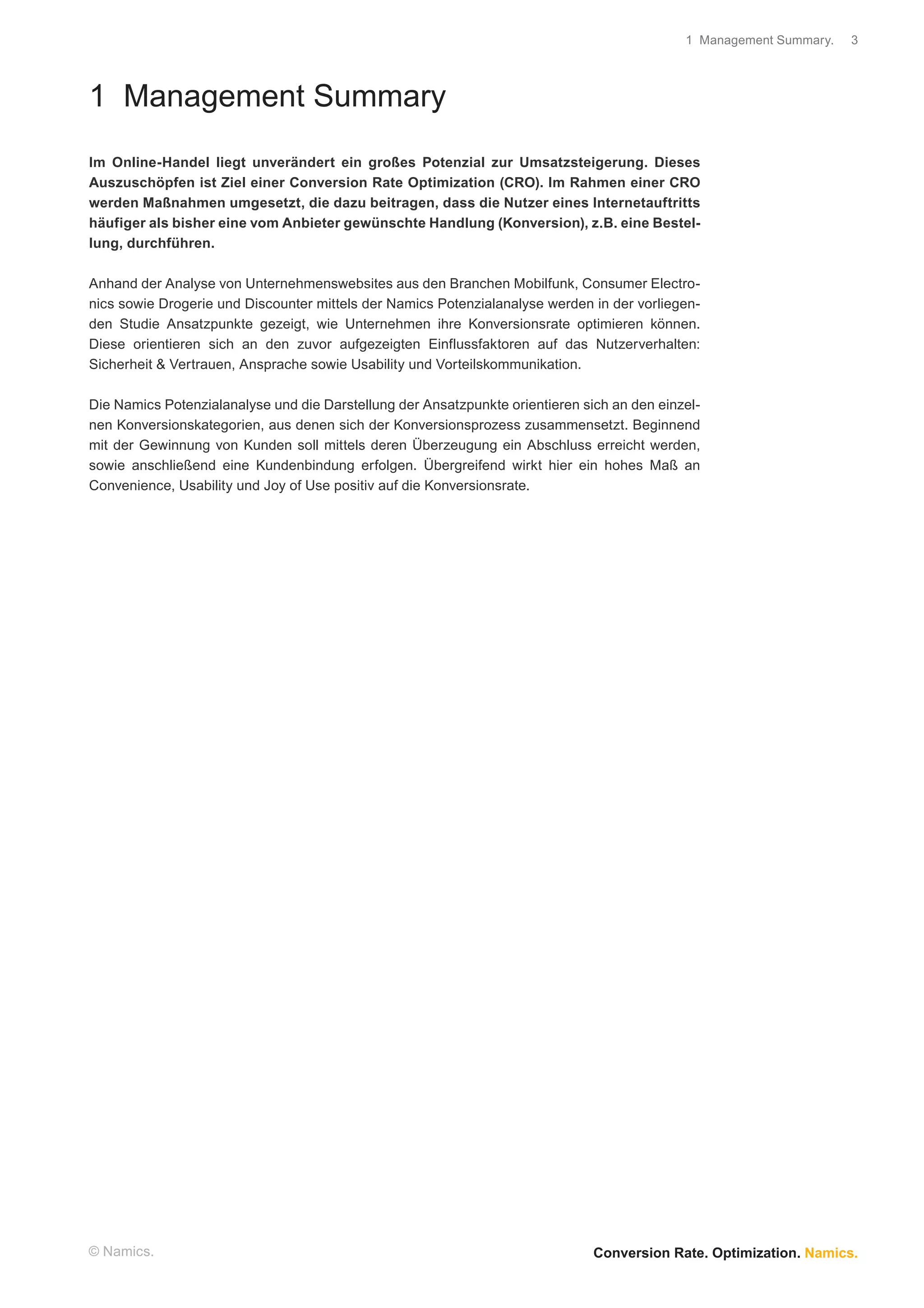 1 Management Summary.   3




1 Management Summary
Im Online-Handel liegt unverändert ein großes Potenzial zur Umsatzsteigerung. Dieses
Auszuschöpfen ist Ziel einer Conversion Rate Optimization (CRO). Im Rahmen einer CRO
werden Maßnahmen umgesetzt, die dazu beitragen, dass die Nutzer eines Internetauftritts
häufiger als bisher eine vom Anbieter gewünschte Handlung (Konversion), z.B. eine Bestel-
lung, durchführen.

Anhand der Analyse von Unternehmenswebsites aus den Branchen Mobilfunk, Consumer Electro-
nics sowie Drogerie und Discounter mittels der Namics Potenzialanalyse werden in der vorliegen-
den Studie Ansatzpunkte gezeigt, wie Unternehmen ihre Konversionsrate optimieren können.
Diese orientieren sich an den zuvor aufgezeigten Einflussfaktoren auf das Nutzerverhalten:
Sicherheit & Vertrauen, Ansprache sowie Usability und Vorteilskommunikation.

Die Namics Potenzialanalyse und die Darstellung der Ansatzpunkte orientieren sich an den einzel-
nen Konversionskategorien, aus denen sich der Konversionsprozess zusammensetzt. Beginnend
mit der Gewinnung von Kunden soll mittels deren Überzeugung ein Abschluss erreicht werden,
sowie anschließend eine Kundenbindung erfolgen. Übergreifend wirkt hier ein hohes Maß an
Convenience, Usability und Joy of Use positiv auf die Konversionsrate.




© Namics.                                                                      Conversion Rate. Optimization. Namics.
 