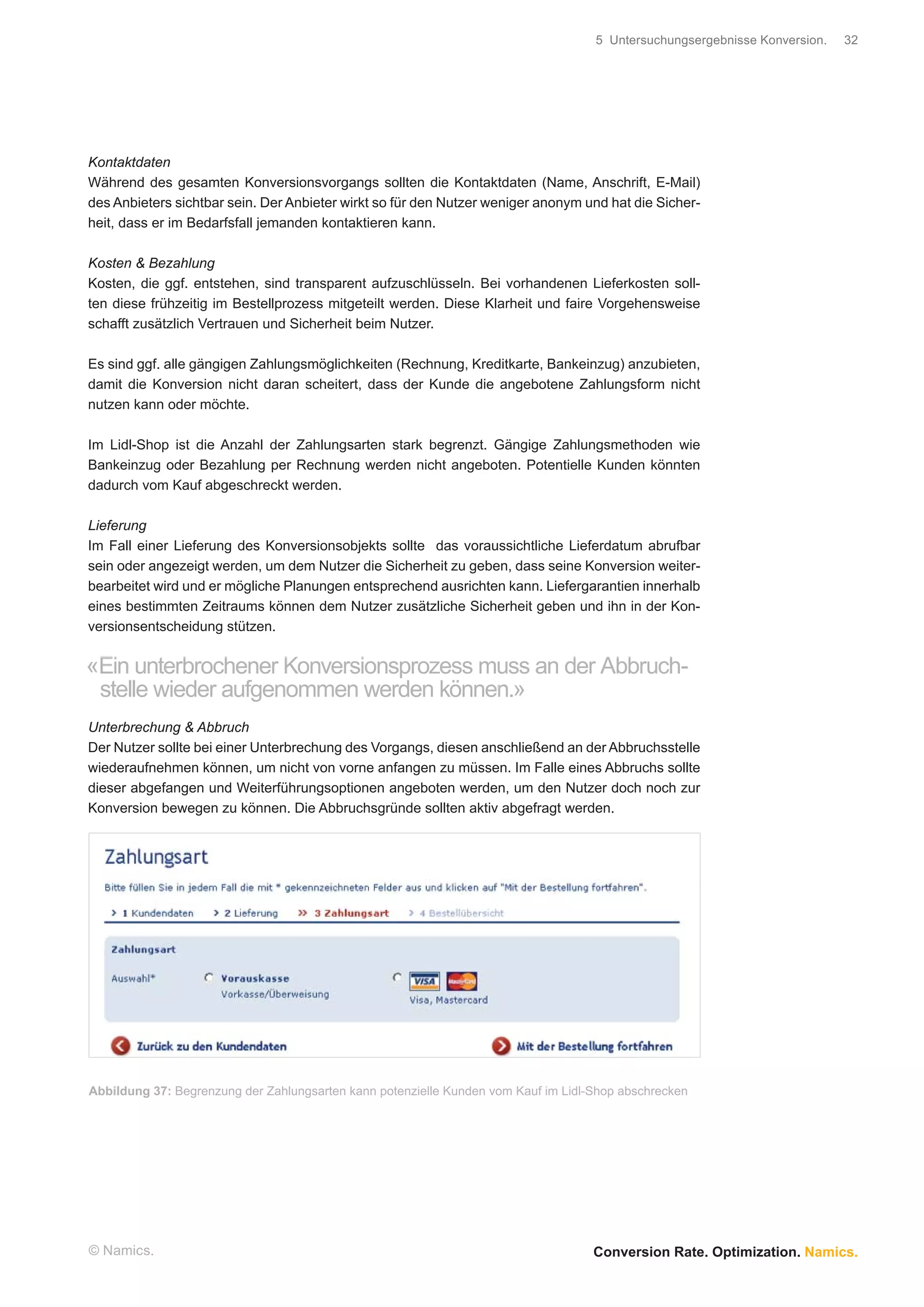5 Untersuchungsergebnisse Konversion.   32




Kontaktdaten
Während des gesamten Konversionsvorgangs sollten die Kontaktdaten (Name, Anschrift, E-Mail)
des Anbieters sichtbar sein. Der Anbieter wirkt so für den Nutzer weniger anonym und hat die Sicher-
heit, dass er im Bedarfsfall jemanden kontaktieren kann.

Kosten & Bezahlung
Kosten, die ggf. entstehen, sind transparent aufzuschlüsseln. Bei vorhandenen Lieferkosten soll-
ten diese frühzeitig im Bestellprozess mitgeteilt werden. Diese Klarheit und faire Vorgehensweise
schafft zusätzlich Vertrauen und Sicherheit beim Nutzer.

Es sind ggf. alle gängigen Zahlungsmöglichkeiten (Rechnung, Kreditkarte, Bankeinzug) anzubieten,
damit die Konversion nicht daran scheitert, dass der Kunde die angebotene Zahlungsform nicht
nutzen kann oder möchte.

Im Lidl-Shop ist die Anzahl der Zahlungsarten stark begrenzt. Gängige Zahlungsmethoden wie
Bankeinzug oder Bezahlung per Rechnung werden nicht angeboten. Potentielle Kunden könnten
dadurch vom Kauf abgeschreckt werden.

Lieferung
Im Fall einer Lieferung des Konversionsobjekts sollte das voraussichtliche Lieferdatum abrufbar
sein oder angezeigt werden, um dem Nutzer die Sicherheit zu geben, dass seine Konversion weiter-
bearbeitet wird und er mögliche Planungen entsprechend ausrichten kann. Liefergarantien innerhalb
eines bestimmten Zeitraums können dem Nutzer zusätzliche Sicherheit geben und ihn in der Kon-
versionsentscheidung stützen.


«Ein unterbrochener Konversionsprozess muss an der Abbruch-
 stelle wieder aufgenommen werden können.»
Unterbrechung & Abbruch
Der Nutzer sollte bei einer Unterbrechung des Vorgangs, diesen anschließend an der Abbruchsstelle
wiederaufnehmen können, um nicht von vorne anfangen zu müssen. Im Falle eines Abbruchs sollte
dieser abgefangen und Weiterführungsoptionen angeboten werden, um den Nutzer doch noch zur
Konversion bewegen zu können. Die Abbruchsgründe sollten aktiv abgefragt werden.




Abbildung 37: Begrenzung der Zahlungsarten kann potenzielle Kunden vom Kauf im Lidl-Shop abschrecken




© Namics.                                                                           Conversion Rate. Optimization. Namics.
 
