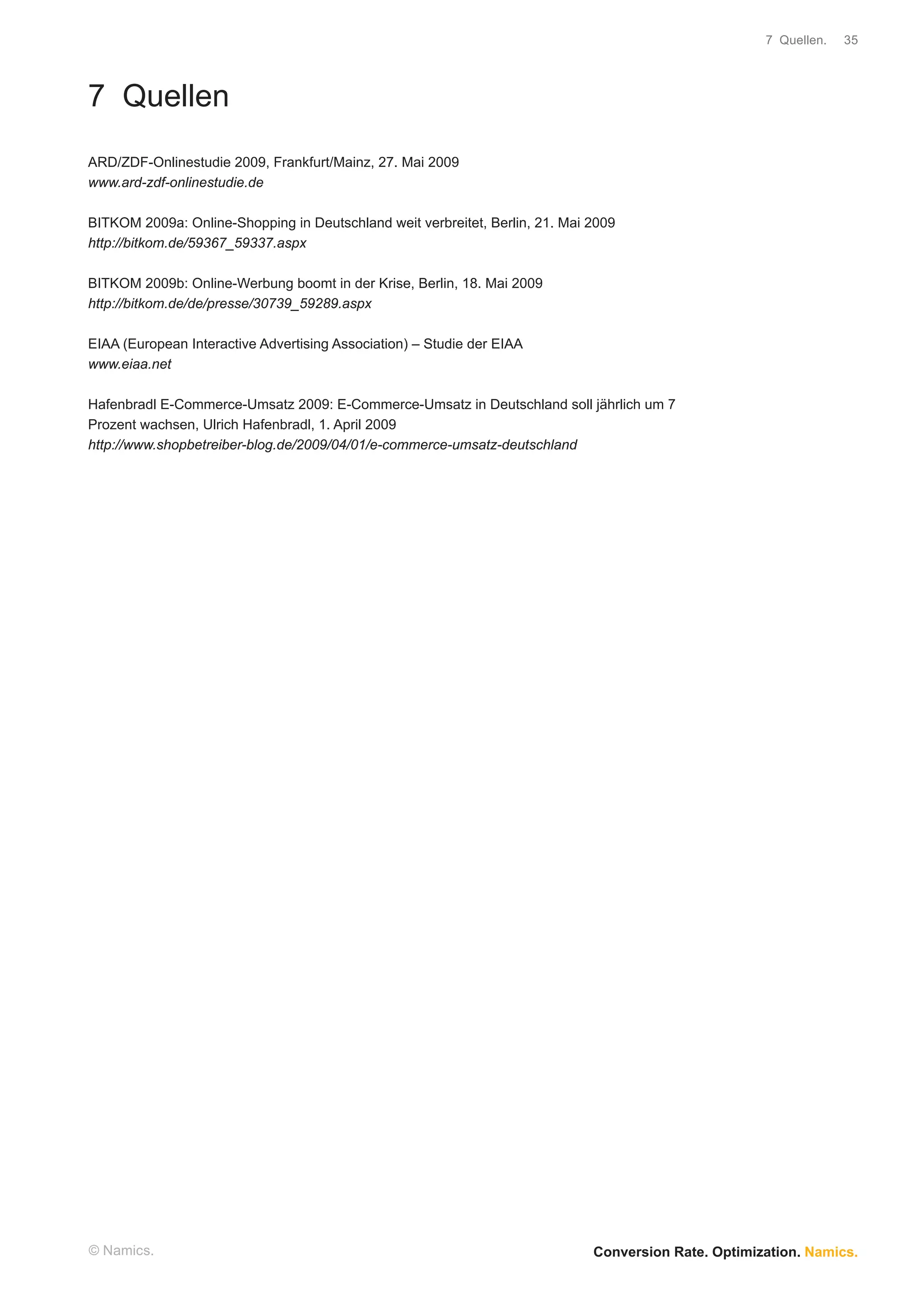 7 Quellen.   35




7 Quellen
ARD/ZDF-Onlinestudie 2009, Frankfurt/Mainz, 27. Mai 2009
www.ard-zdf-onlinestudie.de

BITKOM 2009a: Online-Shopping in Deutschland weit verbreitet, Berlin, 21. Mai 2009
http://bitkom.de/59367_59337.aspx

BITKOM 2009b: Online-Werbung boomt in der Krise, Berlin, 18. Mai 2009
http://bitkom.de/de/presse/30739_59289.aspx

EIAA (European Interactive Advertising Association) – Studie der EIAA
www.eiaa.net

Hafenbradl E-Commerce-Umsatz 2009: E-Commerce-Umsatz in Deutschland soll jährlich um 7
Prozent wachsen, Ulrich Hafenbradl, 1. April 2009
http://www.shopbetreiber-blog.de/2009/04/01/e-commerce-umsatz-deutschland




© Namics.                                                                     Conversion Rate. Optimization. Namics.
 
