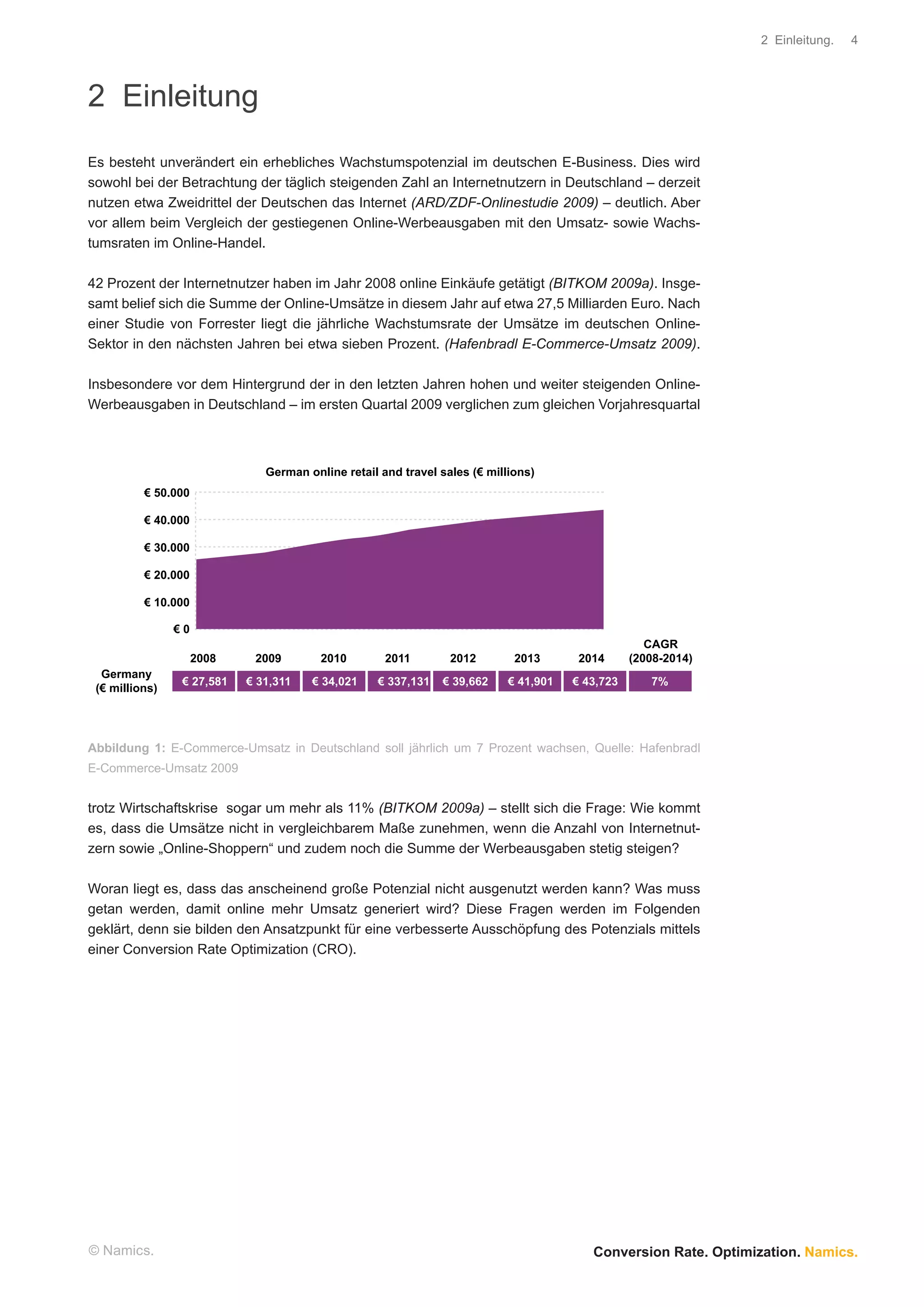 2 Einleitung.   4




2 Einleitung
Es besteht unverändert ein erhebliches Wachstumspotenzial im deutschen E-Business. Dies wird
sowohl bei der Betrachtung der täglich steigenden Zahl an Internetnutzern in Deutschland – derzeit
nutzen etwa Zweidrittel der Deutschen das Internet (ARD/ZDF-Onlinestudie 2009) – deutlich. Aber
vor allem beim Vergleich der gestiegenen Online-Werbeausgaben mit den Umsatz- sowie Wachs-
tumsraten im Online-Handel.

42 Prozent der Internetnutzer haben im Jahr 2008 online Einkäufe getätigt (BITKOM 2009a). Insge-
samt belief sich die Summe der Online-Umsätze in diesem Jahr auf etwa 27,5 Milliarden Euro. Nach
einer Studie von Forrester liegt die jährliche Wachstumsrate der Umsätze im deutschen Online-
Sektor in den nächsten Jahren bei etwa sieben Prozent. (Hafenbradl E-Commerce-Umsatz 2009).

Insbesondere vor dem Hintergrund der in den letzten Jahren hohen und weiter steigenden Online-
Werbeausgaben in Deutschland – im ersten Quartal 2009 verglichen zum gleichen Vorjahresquartal



                               German online retail and travel sales (€ millions)
          € 50.000

          € 40.000

          € 30.000

          € 20.000

          € 10.000

                €0
                                                                                                     CAGR
                     2008    2009        2010        2011        2012        2013       2014      (2008-2014)
  Germany
                 € 27,581   € 31,311   € 34,021    € 337,131   € 39,662     € 41,901   € 43,723      7%
 (€ millions)




Abbildung 1: E-Commerce-Umsatz in Deutschland soll jährlich um 7 Prozent wachsen, Quelle: Hafenbradl
E-Commerce-Umsatz 2009


trotz Wirtschaftskrise sogar um mehr als 11% (BITKOM 2009a) – stellt sich die Frage: Wie kommt
es, dass die Umsätze nicht in vergleichbarem Maße zunehmen, wenn die Anzahl von Internetnut-
zern sowie „Online-Shoppern“ und zudem noch die Summe der Werbeausgaben stetig steigen?

Woran liegt es, dass das anscheinend große Potenzial nicht ausgenutzt werden kann? Was muss
getan werden, damit online mehr Umsatz generiert wird? Diese Fragen werden im Folgenden
geklärt, denn sie bilden den Ansatzpunkt für eine verbesserte Ausschöpfung des Potenzials mittels
einer Conversion Rate Optimization (CRO).




© Namics.                                                                                 Conversion Rate. Optimization. Namics.
 