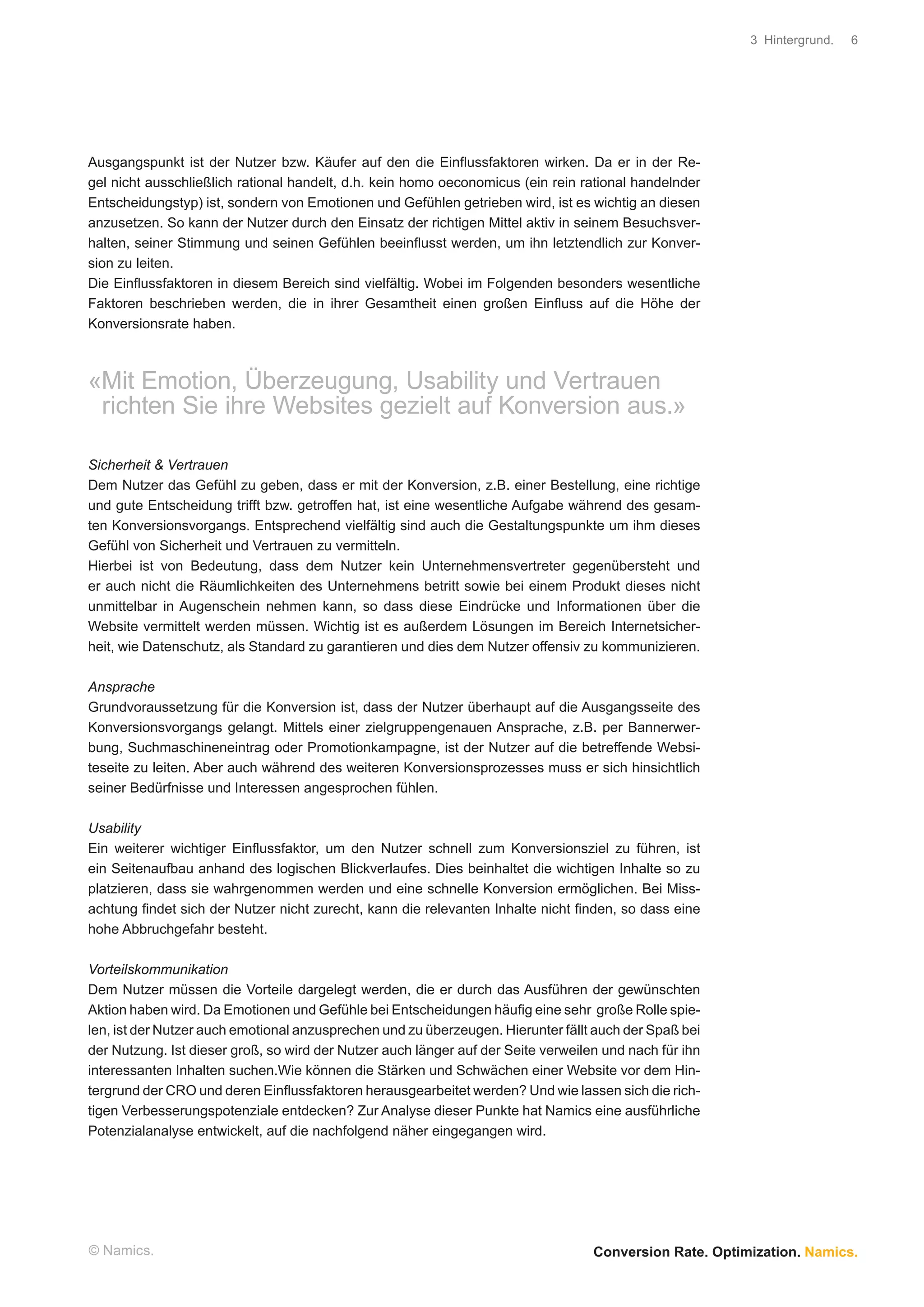 3 Hintergrund.   6




Ausgangspunkt ist der Nutzer bzw. Käufer auf den die Einﬂussfaktoren wirken. Da er in der Re-
gel nicht ausschließlich rational handelt, d.h. kein homo oeconomicus (ein rein rational handelnder
Entscheidungstyp) ist, sondern von Emotionen und Gefühlen getrieben wird, ist es wichtig an diesen
anzusetzen. So kann der Nutzer durch den Einsatz der richtigen Mittel aktiv in seinem Besuchsver-
halten, seiner Stimmung und seinen Gefühlen beeinﬂusst werden, um ihn letztendlich zur Konver-
sion zu leiten.
Die Einﬂussfaktoren in diesem Bereich sind vielfältig. Wobei im Folgenden besonders wesentliche
Faktoren beschrieben werden, die in ihrer Gesamtheit einen großen Einﬂuss auf die Höhe der
Konversionsrate haben.



«Mit Emotion, Überzeugung, Usability und Vertrauen
 richten Sie ihre Websites gezielt auf Konversion aus.»

Sicherheit & Vertrauen
Dem Nutzer das Gefühl zu geben, dass er mit der Konversion, z.B. einer Bestellung, eine richtige
und gute Entscheidung trifft bzw. getroffen hat, ist eine wesentliche Aufgabe während des gesam-
ten Konversionsvorgangs. Entsprechend vielfältig sind auch die Gestaltungspunkte um ihm dieses
Gefühl von Sicherheit und Vertrauen zu vermitteln.
Hierbei ist von Bedeutung, dass dem Nutzer kein Unternehmensvertreter gegenübersteht und
er auch nicht die Räumlichkeiten des Unternehmens betritt sowie bei einem Produkt dieses nicht
unmittelbar in Augenschein nehmen kann, so dass diese Eindrücke und Informationen über die
Website vermittelt werden müssen. Wichtig ist es außerdem Lösungen im Bereich Internetsicher-
heit, wie Datenschutz, als Standard zu garantieren und dies dem Nutzer offensiv zu kommunizieren.

Ansprache
Grundvoraussetzung für die Konversion ist, dass der Nutzer überhaupt auf die Ausgangsseite des
Konversionsvorgangs gelangt. Mittels einer zielgruppengenauen Ansprache, z.B. per Bannerwer-
bung, Suchmaschineneintrag oder Promotionkampagne, ist der Nutzer auf die betreffende Websi-
teseite zu leiten. Aber auch während des weiteren Konversionsprozesses muss er sich hinsichtlich
seiner Bedürfnisse und Interessen angesprochen fühlen.

Usability
Ein weiterer wichtiger Einﬂussfaktor, um den Nutzer schnell zum Konversionsziel zu führen, ist
ein Seitenaufbau anhand des logischen Blickverlaufes. Dies beinhaltet die wichtigen Inhalte so zu
platzieren, dass sie wahrgenommen werden und eine schnelle Konversion ermöglichen. Bei Miss-
achtung ﬁndet sich der Nutzer nicht zurecht, kann die relevanten Inhalte nicht ﬁnden, so dass eine
hohe Abbruchgefahr besteht.

Vorteilskommunikation
Dem Nutzer müssen die Vorteile dargelegt werden, die er durch das Ausführen der gewünschten
Aktion haben wird. Da Emotionen und Gefühle bei Entscheidungen häuﬁg eine sehr große Rolle spie-
len, ist der Nutzer auch emotional anzusprechen und zu überzeugen. Hierunter fällt auch der Spaß bei
der Nutzung. Ist dieser groß, so wird der Nutzer auch länger auf der Seite verweilen und nach für ihn
interessanten Inhalten suchen.Wie können die Stärken und Schwächen einer Website vor dem Hin-
tergrund der CRO und deren Einﬂussfaktoren herausgearbeitet werden? Und wie lassen sich die rich-
tigen Verbesserungspotenziale entdecken? Zur Analyse dieser Punkte hat Namics eine ausführliche
Potenzialanalyse entwickelt, auf die nachfolgend näher eingegangen wird.




© Namics.                                                                          Conversion Rate. Optimization. Namics.
 