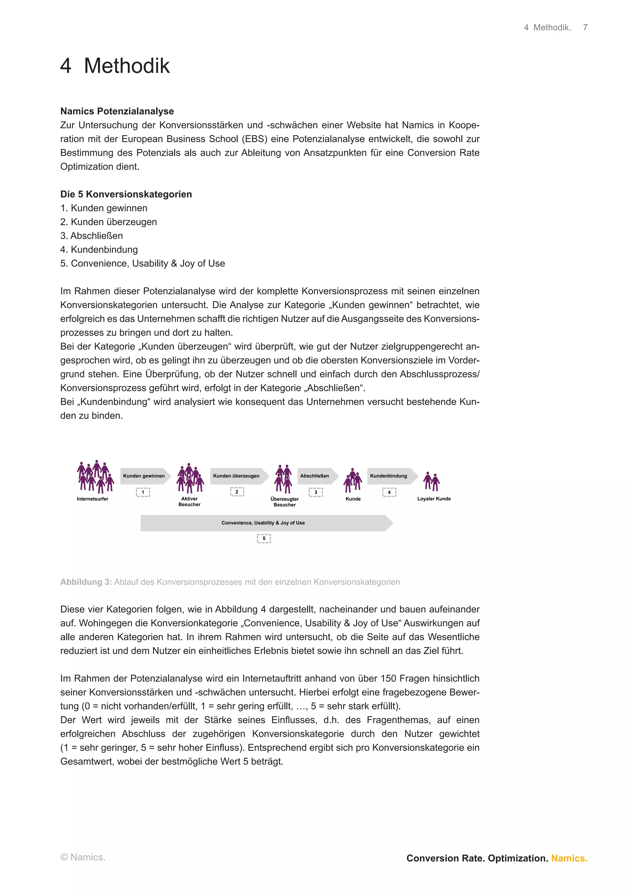 4 Methodik.   7




4 Methodik
Namics Potenzialanalyse
Zur Untersuchung der Konversionsstärken und -schwächen einer Website hat Namics in Koope-
ration mit der European Business School (EBS) eine Potenzialanalyse entwickelt, die sowohl zur
Bestimmung des Potenzials als auch zur Ableitung von Ansatzpunkten für eine Conversion Rate
Optimization dient.

Die 5 Konversionskategorien
1. Kunden gewinnen
2. Kunden überzeugen
3. Abschließen
4. Kundenbindung
5. Convenience, Usability & Joy of Use

Im Rahmen dieser Potenzialanalyse wird der komplette Konversionsprozess mit seinen einzelnen
Konversionskategorien untersucht. Die Analyse zur Kategorie „Kunden gewinnen“ betrachtet, wie
erfolgreich es das Unternehmen schafft die richtigen Nutzer auf die Ausgangsseite des Konversions-
prozesses zu bringen und dort zu halten.
Bei der Kategorie „Kunden überzeugen“ wird überprüft, wie gut der Nutzer zielgruppengerecht an-
gesprochen wird, ob es gelingt ihn zu überzeugen und ob die obersten Konversionsziele im Vorder-
grund stehen. Eine Überprüfung, ob der Nutzer schnell und einfach durch den Abschlussprozess/
Konversionsprozess geführt wird, erfolgt in der Kategorie „Abschließen“.
Bei „Kundenbindung“ wird analysiert wie konsequent das Unternehmen versucht bestehende Kun-
den zu binden.




                     Kunden gewinnen              Kunden überzeugen                     Abschließen           Kundenbindung


                           1                              2                                  3                      4
    Internetsurfer                      Aktiver                           Überzeugter                 Kunde                   Loyaler Kunde
                                       Besucher                            Besucher


                                                     Convenience, Usability & Joy of Use


                                                                      5




Abbildung 3: Ablauf des Konversionsprozesses mit den einzelnen Konversionskategorien


Diese vier Kategorien folgen, wie in Abbildung 4 dargestellt, nacheinander und bauen aufeinander
auf. Wohingegen die Konversionkategorie „Convenience, Usability & Joy of Use“ Auswirkungen auf
alle anderen Kategorien hat. In ihrem Rahmen wird untersucht, ob die Seite auf das Wesentliche
reduziert ist und dem Nutzer ein einheitliches Erlebnis bietet sowie ihn schnell an das Ziel führt.

Im Rahmen der Potenzialanalyse wird ein Internetauftritt anhand von über 150 Fragen hinsichtlich
seiner Konversionsstärken und -schwächen untersucht. Hierbei erfolgt eine fragebezogene Bewer-
tung (0 = nicht vorhanden/erfüllt, 1 = sehr gering erfüllt, …, 5 = sehr stark erfüllt).
Der Wert wird jeweils mit der Stärke seines Einﬂusses, d.h. des Fragenthemas, auf einen
erfolgreichen Abschluss der zugehörigen Konversionskategorie durch den Nutzer gewichtet
(1 = sehr geringer, 5 = sehr hoher Einﬂuss). Entsprechend ergibt sich pro Konversionskategorie ein
Gesamtwert, wobei der bestmögliche Wert 5 beträgt.




© Namics.                                                                                                                 Conversion Rate. Optimization. Namics.
 