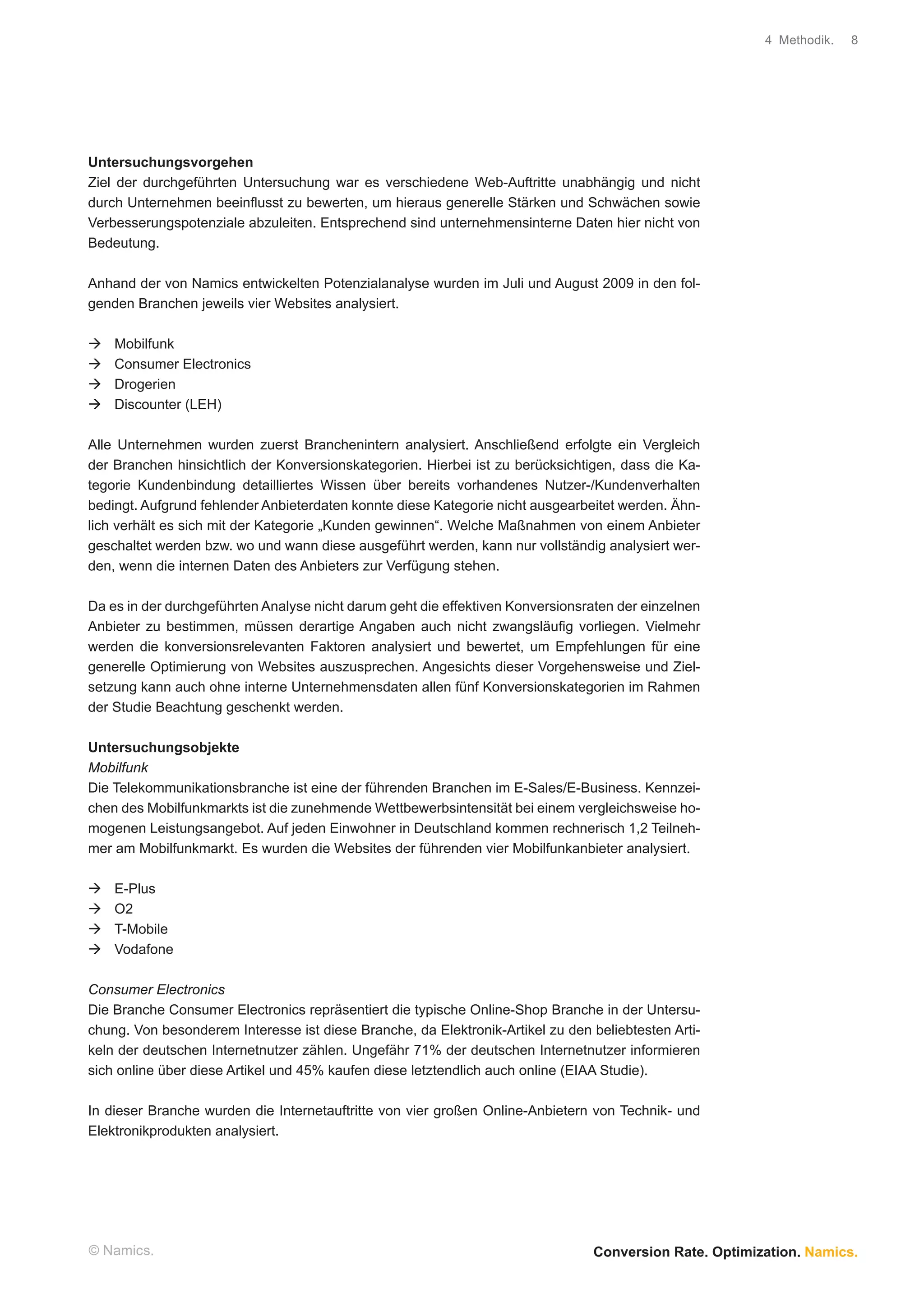 4 Methodik.   8




Untersuchungsvorgehen
Ziel der durchgeführten Untersuchung war es verschiedene Web-Auftritte unabhängig und nicht
durch Unternehmen beeinﬂusst zu bewerten, um hieraus generelle Stärken und Schwächen sowie
Verbesserungspotenziale abzuleiten. Entsprechend sind unternehmensinterne Daten hier nicht von
Bedeutung.

Anhand der von Namics entwickelten Potenzialanalyse wurden im Juli und August 2009 in den fol-
genden Branchen jeweils vier Websites analysiert.

    Mobilfunk
    Consumer Electronics
    Drogerien
    Discounter (LEH)

Alle Unternehmen wurden zuerst Branchenintern analysiert. Anschließend erfolgte ein Vergleich
der Branchen hinsichtlich der Konversionskategorien. Hierbei ist zu berücksichtigen, dass die Ka-
tegorie Kundenbindung detailliertes Wissen über bereits vorhandenes Nutzer-/Kundenverhalten
bedingt. Aufgrund fehlender Anbieterdaten konnte diese Kategorie nicht ausgearbeitet werden. Ähn-
lich verhält es sich mit der Kategorie „Kunden gewinnen“. Welche Maßnahmen von einem Anbieter
geschaltet werden bzw. wo und wann diese ausgeführt werden, kann nur vollständig analysiert wer-
den, wenn die internen Daten des Anbieters zur Verfügung stehen.

Da es in der durchgeführten Analyse nicht darum geht die effektiven Konversionsraten der einzelnen
Anbieter zu bestimmen, müssen derartige Angaben auch nicht zwangsläuﬁg vorliegen. Vielmehr
werden die konversionsrelevanten Faktoren analysiert und bewertet, um Empfehlungen für eine
generelle Optimierung von Websites auszusprechen. Angesichts dieser Vorgehensweise und Ziel-
setzung kann auch ohne interne Unternehmensdaten allen fünf Konversionskategorien im Rahmen
der Studie Beachtung geschenkt werden.

Untersuchungsobjekte
Mobilfunk
Die Telekommunikationsbranche ist eine der führenden Branchen im E-Sales/E-Business. Kennzei-
chen des Mobilfunkmarkts ist die zunehmende Wettbewerbsintensität bei einem vergleichsweise ho-
mogenen Leistungsangebot. Auf jeden Einwohner in Deutschland kommen rechnerisch 1,2 Teilneh-
mer am Mobilfunkmarkt. Es wurden die Websites der führenden vier Mobilfunkanbieter analysiert.

    E-Plus
    O2
    T-Mobile
    Vodafone

Consumer Electronics
Die Branche Consumer Electronics repräsentiert die typische Online-Shop Branche in der Untersu-
chung. Von besonderem Interesse ist diese Branche, da Elektronik-Artikel zu den beliebtesten Arti-
keln der deutschen Internetnutzer zählen. Ungefähr 71% der deutschen Internetnutzer informieren
sich online über diese Artikel und 45% kaufen diese letztendlich auch online (EIAA Studie).

In dieser Branche wurden die Internetauftritte von vier großen Online-Anbietern von Technik- und
Elektronikprodukten analysiert.




© Namics.                                                                       Conversion Rate. Optimization. Namics.
 