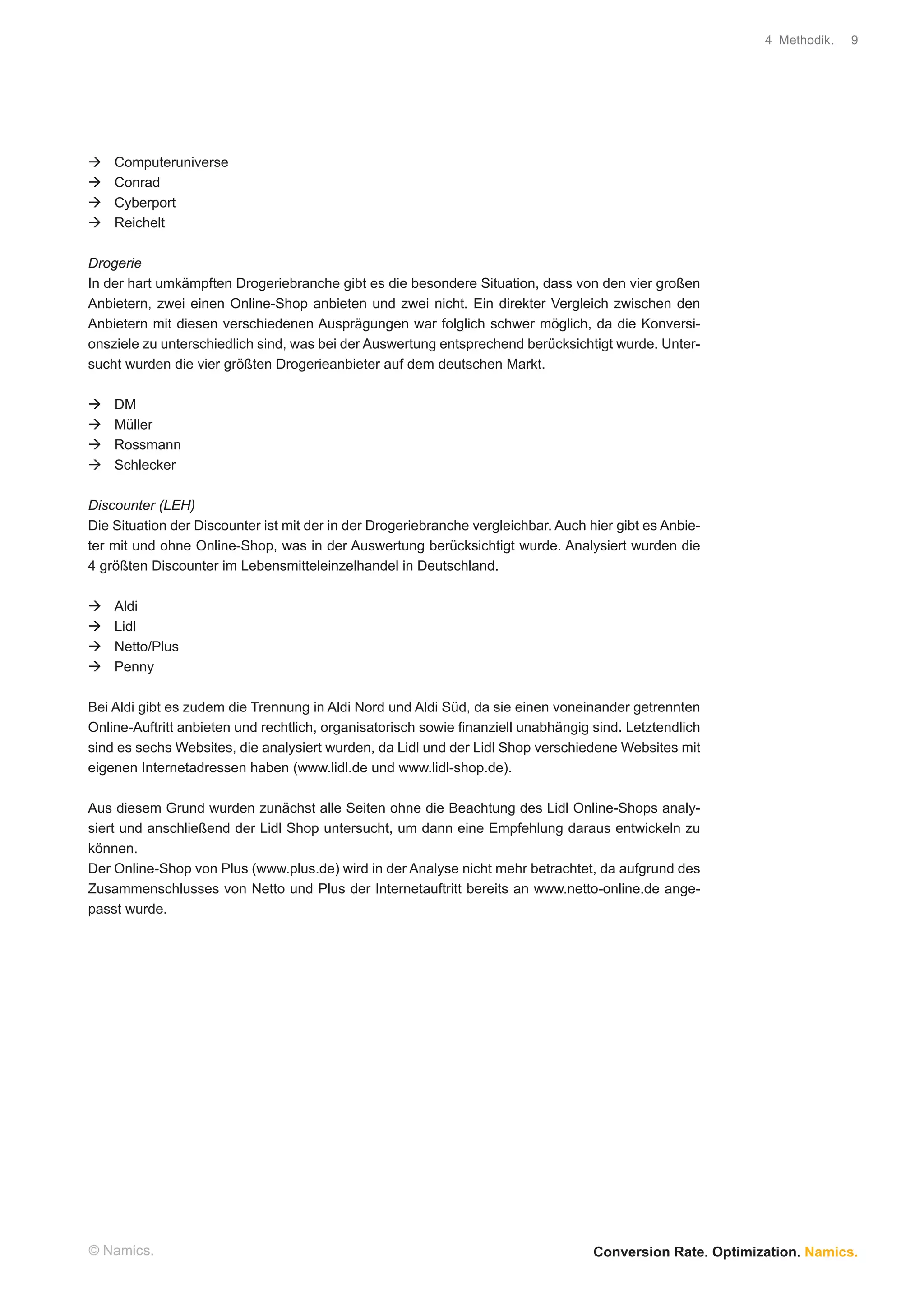 4 Methodik.   9




    Computeruniverse
    Conrad
    Cyberport
    Reichelt

Drogerie
In der hart umkämpften Drogeriebranche gibt es die besondere Situation, dass von den vier großen
Anbietern, zwei einen Online-Shop anbieten und zwei nicht. Ein direkter Vergleich zwischen den
Anbietern mit diesen verschiedenen Ausprägungen war folglich schwer möglich, da die Konversi-
onsziele zu unterschiedlich sind, was bei der Auswertung entsprechend berücksichtigt wurde. Unter-
sucht wurden die vier größten Drogerieanbieter auf dem deutschen Markt.

    DM
    Müller
    Rossmann
    Schlecker

Discounter (LEH)
Die Situation der Discounter ist mit der in der Drogeriebranche vergleichbar. Auch hier gibt es Anbie-
ter mit und ohne Online-Shop, was in der Auswertung berücksichtigt wurde. Analysiert wurden die
4 größten Discounter im Lebensmitteleinzelhandel in Deutschland.

    Aldi
    Lidl
    Netto/Plus
    Penny

Bei Aldi gibt es zudem die Trennung in Aldi Nord und Aldi Süd, da sie einen voneinander getrennten
Online-Auftritt anbieten und rechtlich, organisatorisch sowie ﬁnanziell unabhängig sind. Letztendlich
sind es sechs Websites, die analysiert wurden, da Lidl und der Lidl Shop verschiedene Websites mit
eigenen Internetadressen haben (www.lidl.de und www.lidl-shop.de).

Aus diesem Grund wurden zunächst alle Seiten ohne die Beachtung des Lidl Online-Shops analy-
siert und anschließend der Lidl Shop untersucht, um dann eine Empfehlung daraus entwickeln zu
können.
Der Online-Shop von Plus (www.plus.de) wird in der Analyse nicht mehr betrachtet, da aufgrund des
Zusammenschlusses von Netto und Plus der Internetauftritt bereits an www.netto-online.de ange-
passt wurde.




© Namics.                                                                           Conversion Rate. Optimization. Namics.
 