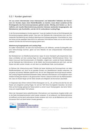 5 Untersuchungsergebnisse Konversion.   11




5.2.1 Kunden gewinnen

Um aus einem Internetnutzer einen Interessenten und letztendlich Vollzieher der Konver-
sion d.h. Kunden, bspw. einen Käufer/Besteller, zu machen, muss dieser zunächst auf die
Einstiegsseite des Konversionsprozesses geleitet werden. Wichtig sind hierbei u.a. die in-
haltliche und visuelle Übereinstimmung zwischen Interesse weckender Ausgangsseite, wie
Werbebanner oder Suchtreffer, und der mit ihr verbundenen Landing Page.

In der Konversionskategorie „Kunden gewinnen“ muss der (spätere) Kunde auf die Anfangsseite des
Konversionsvorgangs geleitet werden. Dies kann die Startseite des Unternehmens bzw. des Pro-
duktes/der Dienstleistung sein.Häuﬁg ist allerdings eine Subpage geeigneter. Entscheidend ist, dass
der Nutzer auf der jeweiligen Seite die für ihn relevanten Informationen ﬁndet und von dort intuitiv die
weiteren Schritte des Konversionsvorgangs gehen kann.

Abstimmung Ausgangsseite und Landing Page
So sollten Interessenten, die über eine Suchmaschine (z.B. AdWords, zentrale Suchbegriffe) oder
eine Online-Anzeige kommen, gleich auf eine Website mit den entsprechenden Informationen
gelangen.

Bei Werbebannern von Mobilfunkunternehmen, bspw. für einen Handytarif, gilt entsprechend, dass
diese unmittelbar auf eine Landing Page mit den dazugehörigen Tariﬁnformationen führen. Von
dieser muss auch das Konversionsziel, z.B. Bestellen, möglich sein. Landet der Nutzer stattdessen
auf der Startseite des Unternehmens, ist die Gefahr des Konversionsabbruchs sehr hoch, weil der
Nutzer erst aktiv suchen müsste, um sich dann zur betreffenden Seite „durchzuklicken“.

Im Rahmen der Untersuchung weist T-Mobile die beste Verlinkung bei Suchmaschinen von allen
Mobilfunkanbietern auf. Auch ist ein gezielter Einsatz von Werbebannern deutlich erkennbar, da
sie genau auf solchen Websites platziert sind, die von den Zielgruppen bevorzugt besucht werden.
Die Landing Pages/Produktübersichtsseiten bieten relevante Informationen und ermöglichen einen
direkten Einstieg des Nutzers in die gewünschten Themen. Dadurch erhöht sich die Wahrscheinlich-
keit, dass ein Nutzer länger auf der Seite verweilt und erfolgreich die Konversion abschließt.

Im Gegensatz dazu führen mehrere Online-Kampagnen von O2, z.B. auf fokus.de oder faz.net, den
Nutzer auf unlogische Landing Pages. So wird ein Tarif ohne Grundgebühr beworben, bei einem
Klick auf die Anzeige gelangt der Nutzer jedoch zu einem neuen Handyangebot, das keine Verbin-
dung zum angekündigten Tarif aufweist.

Wenn der Interessent keine weiterführenden Informationen zum beworbenen Angebot erhält, wird
er die Seite höchstwahrscheinlich sofort wieder verlassen. Er ist enttäuscht, die Werbemaßnahme
ist inefﬁzient und die damit verbundenen Kosten rentieren sich nicht, da die Maßnahme nicht in eine
Konversion führt und damit keinen Umsatz generiert.




                                                     Abbildung 5: Online-Anzeige von O2, die auf
                                                     unlogische Landing Page führt




© Namics.                                                                            Conversion Rate. Optimization. Namics.
 