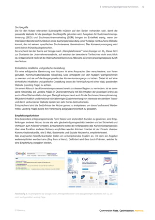 5 Untersuchungsergebnisse Konversion.   12




Suchbegriffe
Die für den Nutzer relevanten Suchbegriffe müssen auf den Seiten vorhanden sein, damit die
passende Website für die jeweiligen Suchbegriffe gefunden wird. Ausgaben für Suchmaschinenop-
timierung (SEO) und Suchmaschinenmarketing (SEM) bringen im Endeffekt wenig, wenn der
Interessent bereits beim Anklicken eines Suchergebnisses bzw. einer Anzeige nicht auf eine Website
kommt, die mit seinem speziﬁschen Suchinteresse übereinstimmt. Der Konversionsvorgang wird
somit schon frühzeitig abgebrochen.
So erscheint bei der Suche auf Google nach „Wenigtelefonierer““ eine Anzeige von O2. Diese führt
zur Startseite der Unternehmenswebsite, auf welcher der beworbene Tarifrechner nicht ersichtlich
ist. Entsprechend hoch ist die Wahrscheinlichkeit eines Abbruchs des Konversionsprozesses durch
den Nutzer.

Einheitliche inhaltliche und graﬁsche Gestaltung
Für eine erfolgreiche Gewinnung von Nutzern ist eine Ansprache über verschiedene, von ihnen
genutzte, Kommunikationskanäle notwendig. Dies ermöglicht von den Nutzern wahrgenommen
zu werden und sie auf die Ausgangsseite des Konversionsvorgangs zu locken. Dabei ist auf eine
einheitliche inhaltliche und graﬁsche Gestaltung sowie die Verknüpfung mit einer dazu passenden
Website (Landing Page) zu achten.
Um einen Abbruch des Konversionsprozesses bereits zu dessen Beginn zu verhindern, ist es zwin-
gend notwendig, die Landing Pages in Übereinstimmung mit den Inhalten der jeweiligen online als
auch ofﬂine Werbemittel zu bringen. Dies gilt entsprechend auch für die Suchmaschinenoptimierung.
Mit jedem inhaltlich und emotional nicht stimmigen Zusammenhang von Interesse weckendem Teaser
und damit verbundener Website besteht ein sehr hohes Abbruchsrisiko.
Entsprechend sind die Bedürfnisse der Nutzer genau zu analysieren, um darauf aufbauend Werbe-
mittel, Landing Pages sowie ihre Verbindung zielgruppenorientiert zu gestalten.

Empfehlungsfunktion
Eine besonders erfolgversprechende Form Nutzer und letztendlich Kunden zu gewinnen, sind Emp-
fehlungen anderer Nutzer, da sie als sehr glaubwürdig eingeschätzt werden und so Sicherheit und
Vertrauen zum Anbieter entsteht. Entsprechend sollte die Anfangsseite des Konversionsprozesses
über eine Funktion anderen Nutzern empfohlen werden können. Hierbei ist der Einsatz diverser
Kommunikationskanäle, wie E-Mail, Bookmarks und Soziale Netzwerke, empfehlenswert.
Alle analysierten Mobilfunkanbieter bieten ein entsprechendes System an, mit dem ein Angebot
weiterempfohlen werden kann (Buy from a friend). Gefördert wird dies durch Prämien, welche für
eine Empfehlung vergeben werden.




Abbildung 6: Suchergebnis bei Google nach „Wenigtelefonierer“ und dazugehöriger Startseite von O2 als
nicht suchgemäße Landing Page




© Namics.                                                                              Conversion Rate. Optimization. Namics.
 