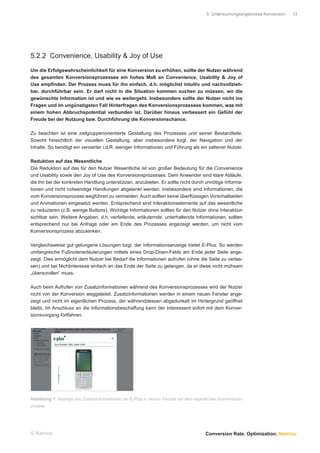 5 Untersuchungsergebnisse Konversion.   13




5.2.2 Convenience, Usability & Joy of Use

Um die Erfolgswahrscheinlichkeit für eine Konversion zu erhöhen, sollte der Nutzer während
des gesamten Konversionsprozesses ein hohes Maß an Convenience, Usability & Joy of
Use empﬁnden. Der Prozess muss für ihn einfach, d.h. möglichst intuitiv und nachvollzieh-
bar, durchführbar sein. Er darf nicht in die Situation kommen suchen zu müssen, wo die
gewünschte Information ist und wie es weitergeht. Insbesondere sollte der Nutzer nicht ins
Fragen und im ungünstigsten Fall Hinterfragen des Konversionsprozesses kommen, was mit
einem hohen Abbruchspotential verbunden ist. Darüber hinaus verbessert ein Gefühl der
Freude bei der Nutzung bzw. Durchführung die Konversionschance.

Zu beachten ist eine zielgruppenorientierte Gestaltung des Prozesses und seiner Bestandteile.
Sowohl hinsichtlich der visuellen Gestaltung, aber insbesondere bzgl. der Navigation und der
Inhalte. So benötigt ein versierter i.d.R. weniger Informationen und Führung als ein seltener Nutzer.

Reduktion auf das Wesentliche
Die Reduktion auf das für den Nutzer Wesentliche ist von großer Bedeutung für die Convenience
und Usability sowie den Joy of Use des Konversionsprozesses. Dem Anwender sind klare Abläufe,
die ihn bei der konkreten Handlung unterstützen, anzubieten. Er sollte nicht durch unnötige Informa-
tionen und nicht notwendige Handlungen abgelenkt werden. Insbesondere sind Informationen, die
vom Konversionsprozess wegführen zu vermeiden. Auch sollten keine überﬂüssigen Vorschaltseiten
und Animationen eingesetzt werden. Entsprechend sind Interaktionselemente auf das wesentliche
zu reduzieren (z.B. wenige Buttons). Wichtige Informationen sollten für den Nutzer ohne Interaktion
sichtbar sein. Weitere Angaben, d.h. vertiefende, erläuternde, unterhaltende Informationen, sollten
entsprechend nur bei Anfrage oder am Ende des Prozesses angezeigt werden, um nicht vom
Konversionsprozess abzulenken.

Vergleichsweise gut gelungene Lösungen bzgl. der Informationsanzeige bietet E-Plus. So werden
umfangreiche Fußnotenerläuterungen mittels eines Drop-Down-Felds am Ende jeder Seite ange-
zeigt. Dies ermöglicht dem Nutzer bei Bedarf die Informationen aufrufen (ohne die Seite zu verlas-
sen) und bei Nichtinteresse einfach an das Ende der Seite zu gelangen, da er diese nicht mühsam
„überscrollen“ muss.

Auch beim Aufrufen von Zusatzinformationen während des Konversionsprozesses wird der Nutzer
nicht von der Konversion weggeleitet. Zusatzinformationen werden in einem neuen Fenster ange-
zeigt und nicht im eigentlichen Prozess, der währenddessen abgedunkelt im Hintergrund geöffnet
bleibt. Im Anschluss an die Informationsbeschaffung kann der Interessent sofort mit dem Konver-
sionsvorgang fortfahren.




Abbildung 7: Anzeige von Zusatzinformationen bei E-Plus in neuem Fenster vor dem eigentlichen Konversions-
prozess




© Namics.                                                                              Conversion Rate. Optimization. Namics.
 
