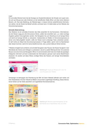 5 Untersuchungsergebnisse Konversion.   14




Layer
Ein sinnvolles Element kann bei der Anzeige von Zusatzinformationen der Einsatz von Layern sein,
die sich per Mouse-over oder Anklicken an der betreffenden Stelle öffnen und über einen (kleinen)
Bereich, z.B. Text oder Abbildung, der Website legen. In diesem können weiterführende Informatio-
nen stehen, die der Nutzer bei Bedarf aufrufen und lesen kann. Er bleibt dabei auf der Website des
Konversionsprozesses.

Schnelle Zielerreichung
Des Weiteren ist ein schnelles Erreichen des Ziels wesentlich für die Konversion. Informationen,
die den Nutzer zügig ans Ziel (Konversion) führen, sollten klar ersichtlich sein, u.a. indem wichtige
Angaben graﬁsch hervorgehoben werden. Die Navigation bis zum Abschluss ist auf wenige Klicks
und damit auf wenige Schritte zu reduzieren. Insbesondere an Stellen im Konversionsprozess an
denen eine Abbruchgefahr besteht, sollte der Nutzer durch eindeutige Texte unterstützt werden.
Er darf nichts am Ablauf des Konversionsprozesses in Frage stellen, sprich nicht ins Nachdenken
über diesen kommen, damit ihm keine Zweifel kommen, die zu einem Abbruch führen können.

T-Mobile ermöglicht eine einfache und schnelle Navigation über Flyouts. Der Nutzer hat gleich in der
Menüleiste die Chance sein Anliegen zu präzisieren, da sich zu jedem Menüpunkt des 1st-Levels bei
Mouse-over eine 2nd-Level-Navigation öffnet. Er wird einerseits sofort über die Inhalte der jeweiligen
Kategorien informiert und kann andererseits die Informationen genauer nach seinen Bedürfnissen
anpassen. Es werden auf diese Weise unnötige Klicks des Nutzers und nervige Vorschaltseiten
vermieden.




                                                    Abbildung 8: Flyouts per Mouse-over in der 1st-
                                                    Level-Navigation bei T-Mobile



Schwieriger ist dahingegen die Orientierung bei DM. Auf deren Website beﬁnden sich rechts und
links Teaserleisten mit einer Vielzahl an Bildern und je einem zugehörigen Schriftzug. Diese Informa-
tionen lenken auf der Seite wesentlich vom eigentlichen Konversionsziel ab.




                                                    Abbildung 9: Orientierungsschwierigkeiten auf der
                                                    DM-Website durch Teaserleisten links und rechts




© Namics.                                                                            Conversion Rate. Optimization. Namics.
 