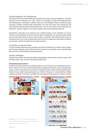 5 Untersuchungsergebnisse Konversion.   15




Vertraute Navigations- und Inhaltselemente
Unterstützend für eine schnelle Zielerreichung wirken dem Nutzer vertraute Navigations- und Inhalt-
selemente auf den Websites (z.B. Login, „Home“-Link, Suchfeld), so dass erlernte Mechanismen
den Websitebesuch vereinfachen. Darüber hinaus sind Formularfelder, Buttons und Benennungen
eindeutig zu betiteln. Generell bieten Überschriften und Texte dem Nutzer eine Orientierung und
somit Sicherheit. Dem Anwender sollte ersichtlich sein, was ihn im Anschluss an eine Handlung, z.B.
Buttonklick, erwartet. Folglich ist auch sicherzustellen, dass diese Erwartung erfüllt wird.

Entsprechend ungünstig ist die Verlinkung der „AC/DC“-Anzeige auf der Startseite von Penny.
Per Klick auf diese gelangt der Nutzer auf eine Seite mit Angeboten, die relevanten Artikel stehen
erst am Ende dieser Seite und sind nur über Scrollen zu erreichen. Dies birgt das Risiko, dass der
Interessent nicht in den unteren Seitenbereich geht und somit mangels eines (schnellen) Anzeigens
der erwarteten „AC/DC“-Produkte die Konversion beendet.

Verständliche und relevante Inhalte
Für eine schnelle Zielerreichung ist außerdem das leichte Verständnis der Inhalte wichtig. Entspre-
chend müssen Angaben, die aus Sicht des Nutzers relevant sind, vorhanden sowie nachvollziehbar
sein und sich auf die betreffende Handlung beziehen.

Schnelle Ladefähigkeit
Darüber hinaus sollten die Inhalte der Website zügig geladen werden können, damit der Nutzer nicht
auf diese warten muss, was ein hohes Abbruchsrisiko birgt.

Einheitliches Nutzererlebnis
Förderlich für die Convenience und Usability sowie den Joy of Use ist auch ein einheitliches Nutzerer-
lebnis. Hierfür ist zum einen auf die Einheitlichkeit der graﬁschen Elemente und der Interaktionsele-
mente zu achten. Zum anderen ist der Einsatz nur weniger Schriften, Farben und Stile empfehlenswert.
Darüber hinaus sollten Standardprozesse bzw. ähnliche Prozesse an unterschiedlichen Stellen
möglichst einheitlich in Prinzipien und Ablauf sein sowie gleiche Komponenten sich gleich verhalten.




Abbildung 10: „AC/DC“-Teaser auf Startseite und
damit verlinkte Seite auf der die zugehörigen Produk-
te erst ganz unten zu ﬁnden sind


© Namics.                                                                           Conversion Rate. Optimization. Namics.
 