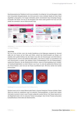 5 Untersuchungsergebnisse Konversion.   16




Das Nutzererlebnis bei T-Mobile ist nicht immer einheitlich. So erfolgt die 1st-Level-Navigation mittels
einer horizontalen Navigationsleiste, der 2nd-Level wird in einer vertikalen Spalte am linken Rand
abgebildet (L-Navigation). Auf einigen Unterseiten jedoch verschwindet diese linksseitige Naviga-
tionsspalte. Der Nutzer, der sich an die Navigation über diese Leiste gewöhnt hat muss sich erst
wieder neu orientieren, was ein Abbruchsrisiko birgt.




Abbildung 11: Uneinheitliches Nutzererlebnis bei T-Mobile durch fehlende linksseitige 2nd-Level-Navigation
auf einigen Subpages


Joy of Use
Der Joy of Use ist höher, wenn die visuelle Gestaltung an die Zielgruppe angepasst ist. Generell
sollte sich der Nutzer auf der Seite wohl fühlen, worauf das Zusammenspiel von Design und
Usability einen großen Einﬂuss hat. Der Nutzer muss aktiv die Anwendungen und (Informations-)
Prozesse steuern, damit er das Gefühl hat alles selber „in der Hand zu haben“ (zu kontrollieren) und
nicht bevormundet zu werden. Des Weiteren führen Echtzeitfeedback (z.B. bei Fehleranzeigen),
spielerische Elemente, die den Bedienkomfort erhöhen, sowie ein Nutzungsdialog durch interakti-
ve Feedbackmöglichkeiten zu einem höheren Joy of use. O2 nutzt als spielerisches Element eine
Art „Post-it“-Notizen, durch die sich der Nutzer durchklicken kann. Mit ihnen werden die Vorteile
kommuniziert.




Abbildung 12: Spielerisches Element „Post-it“-Notizen bei O2


Darüber hinaus sind im unteren Bereich jeder Seite zu diversen Kategorien Themen aufrufbar. Dabei
öffnet sich zuerst ein zusätzlicher Layer mit mehreren Themenangeboten, zu denen dann weitere
Information (zumeist in einem neuen Fenster) aufgerufen werden können. Der Nutzer bekommt so
die Möglichkeit direkt in für ihn relevante Themen einzusteigen. Das mit dem Prozess verbundene
Echtzeitfeedback erhöht dabei den Bedienkomfort.




© Namics.                                                                                Conversion Rate. Optimization. Namics.
 