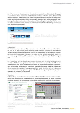 5 Untersuchungsergebnisse Konversion.   17




Bei E-Plus werden zur Visualisierung nur Produktbilder eingesetzt. Andere Bilder, die die Zielgruppe
auf emotionaler Ebene ansprechen und die Website emotional aufwerten, fehlen. Entsprechend
gering ist der Joy of Use für den Nutzer. Er fühlt sich weniger angesprochen, was die Wahrschein-
lichkeit des Konversionsabbruchs erhöht. Verstärkt wird dies durch seine Bevormundung und Über-
gehung aufgrund einer automatischen Auswahl sowie Mitbestellung der Handy Top3 Flat. Nur wenn
der Nutzer sehr aufmerksam ist, ﬁndet er das aktivierte Kästchen für diese Bestellung und kann dies
dann selbstständig deaktivieren.




                                                             Abbildung 13: Spielerisches Element Layer am
                                                             Seitenende mit mehreren Themenange-boten



                                                         -



Produktﬁnder
Ein Service, der einen hohen Joy of Use sowie eine entsprechende Convenience und Usability bie-
ten kann, ist ein Produktﬁnder. Dieser ermöglicht dem Nutzer einen schnellen und übersichtlichen
Vergleich der verschiedenen angebotenen Produkte auf Basis der von ihm angegebenen Präferen-
zen hinsichtlich Anforderungen und Nutzen. Der Nutzer kann so einfacher und zügiger das für ihn
am besten geeignetste Produkt ﬁnden, als dies bei einer bloßen Auﬂistung der Produkte möglich
wäre.

Der Produktﬁnder ist in der Mobilfunkbranche sehr verbreitet. Mit Hilfe eines Handyﬁnders kann
der Nutzer Mobiltelefone vergleichen und das für ihn idealste heraussuchen. Der Handyﬁnder von
Vodafone bietet viele, individuelle Kriterien nach denen die angebotenen Telefone in Echtzeitfeed-
back eingeschränkt werden können. Interaktiven Feedbackmöglichkeiten sowie die spielerischen
Elemente werten den zusätzlich Nutzungsdialog auf. Der Nutzer kontrolliert aktiv die Prozesse, so
dass der Konversionsvorgang eher erfolgreich verläuft. Verbesserungswürdig ist allerdings die Auf-
ﬁndbarkeit der Applikation auf der Website.

Warenkorb
In Online-Shops ist der Warenkorb ein wesentliches Element. Im Rahmen eines vollzogenen Ein-
kaufes muss er zwangsläuﬁg vom Käufer genutzt werden. Entsprechend ist bei seinen Funktionen
und seiner Bedienung ein hohes Maß an Convenience, Usability sowie Joy of Use sicherzustellen.




Abbildung 14: Versteckte automatische Mitbestel-             Abbildung 15: Handyﬁnder bei Vodafone bietet nut-
lung einer Flat bei E-Plus erhöht Abbruchsrisiko durch       zerkontrollierte, hilfreiche und spielerische
Bevormundung                                                 Produktauswahl
© Namics.                                                                                        Conversion Rate. Optimization. Namics.
 