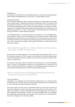 5 Untersuchungsergebnisse Konversion.   19




Eintrittsbarrieren
Zur Reduktion von Eintrittsbarrieren bzw. Registrierungshürden im Zuge des Konversionsprozesses,
sollten Angebote bereitgestellt werden, die keine oder nur wenige Eingaben erfordern.

Zielgruppenorientierung
Die verschiedenen Zielgruppen sollten unter Berücksichtigung ihrer unterschiedlichen Ziele, Motive
sowie Verhaltensweisen und Bedürfnisse differenziert angesprochen werden. Dies betrifft sowohl
bereitgestellte Informationen als auch Tools und Services. Zu beachten ist im Rahmen der Anspra-
che und Entscheidungsﬁndung auch die Phase der Kundenbeziehung, bspw. Neukunde, Orientie-
rungssuchender. Interaktions-/Beratungskonzepte (Entscheidungshilfen), die entsprechend auf die
Zielgruppe zugeschnitten sind, tragen zu einer positiven Entscheidungsﬁndung bei. Entsprechend
führen sie den Nutzer in primäre Konversionsprozesse.

In der Mobilfunkbranche ist es Standard zumindest ein Privatkunden- und ein Geschäftskunden-
portal anzubieten. Dadurch können unterschiedliche Ziele und Motive der beiden Gruppen gezielt
berücksichtigt und angesprochen werden. Alle Anbieter setzen dies konsequent um. Auch wird un-
terschiedlichen Phasen der Kundenbeziehungen Beachtung geschenkt. Bestandskunden können
sich in einen internen Bereich einloggen und dort gezielt Informationen zu ihrem Vertrag erfahren
oder diesen verlängern.



«Eine Registrierungspflicht, vor allem zu Beginn des Konversions-
 prozesses, schreckt den Nutzer ab.»

Mit einer Bezahl- und Abholmöglichkeit in einem seiner Märkte, bietet Schlecker Käufern, die mit
der Nutzung des Internets noch nicht so vertraut sind oder Zweifel an Online-Bezahlungen haben,
trotzdem die Möglichkeit im Internet zu bestellen. Eine Hürde des Online-Kaufs und damit der Kon-
version wird so genommen.

Die Vorteile bzw. der Nutzen, welcher der Besucher durch die Konversion, z.B. eine Produktbestel-
lung, hat, müssen für die Zielgruppe wahrnehmbar und nachvollziehbar sein. Entsprechend sind
diese an relevanter Stelle fokussiert zu adressieren. Ein zielgruppenorientiertes, emotionales und
spannendes Interaktionsdesign kann eine Marke zusätzlich erlebbar machen.



«Bei der nutzerorientierten Websitegestaltung ist die Phase der
 Kundenbeziehung zu berücksichtigen.»

Call to Action-Element
Unabdingbar ist ein eindeutiges Call to Action-Element auf jeder Seite, das zur Konversion führt.
Zusätzlich bieten sich bei diesen sowie bei Interaktionsﬂächen auffordernde und motivierende Texte
an, die zum Einstieg in den Konversionsprozess motivieren.

Den Nutzer schneller ans Ziel zu führen schafft Reichelt leider auch nicht durch den Einsatz von
Call-to-Action Elementen, da diese nicht deutlich genug hervorgehoben sind. Der Button um Pro-
dukte in den Warenkorb zu legen ist beispielsweise nicht klar herausgearbeitet. Es ist lediglich ein
kleiner Warenkorb bei den Produkten zu sehen. Zu den Symbolen/Buttons gibt es keine auffallen-
den, auffordernden Schriftzüge (Bsp. „jetzt zugreifen“ oder auch einfach nur „in den Warenkorb“).
Der Nutzer wird folglich nicht zur Konversion geleitet.




© Namics.                                                                         Conversion Rate. Optimization. Namics.
 