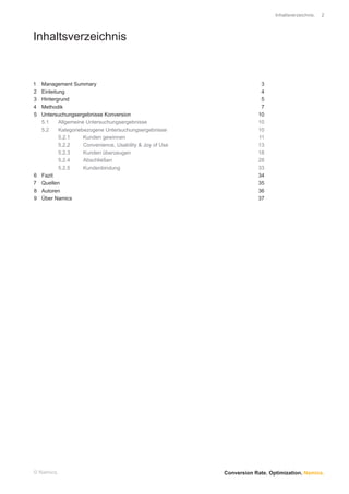 Inhaltsverzeichnis.   2




Inhaltsverzeichnis


1   Management Summary                                                    3
2   Einleitung                                                            4
3   Hintergrund                                                           5
4   Methodik                                                              7
5   Untersuchungsergebnisse Konversion                                   10
    5.1     Allgemeine Untersuchungsergebnisse                           10
    5.2     Kategoriebezogene Untersuchungsergebnisse                    10
            5.2.1     Kunden gewinnen                                    11
            5.2.2     Convenience, Usability & Joy of Use                13
            5.2.3     Kunden überzeugen                                  18
            5.2.4     Abschließen                                        28
            5.2.5     Kundenbindung                                      33
6   Fazit                                                                34
7   Quellen                                                              35
8   Autoren                                                              36
9   Über Namics                                                          37




© Namics.                                                   Conversion Rate. Optimization. Namics.
 