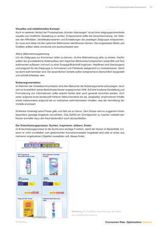 5 Untersuchungsergebnisse Konversion.   21




Visuelles und redaktionelles Konzept
Auch im weiteren Verlauf der Prozessphase „Kunden überzeugen“ ist auf eine zielgruppenorientierte
visuelle und inhaltliche Gestaltung zu achten. Entsprechend sollte die Gesamtanmutung der Web-
site den Afﬁnitäten, Identiﬁkationswerten und Einstellungen der jeweiligen Zielgruppe entsprechen.
So muss sich diese mit den optischen Bildmotiven identiﬁzieren können. Die eingesetzten Bilder und
Graﬁken sollten dabei emotional und ausdrucksstark sein.

Aktive Wahrnehmungslenkung
Um die Zielgruppe zur Konversion leiten zu können, ist ihre Wahrnehmung aktiv zu lenken. Hierfür
sollten der grundsätzliche Seitenaufbau dem logischen Blickverlauf entsprechen sowie Bild und Text
aufeinander aufbauen und sich zu einer Aussage/Botschaft ergänzen. Headlines sind überzeugend
und prägnant für die Zielgruppe zu formulieren und Fließtexte webgerecht zu modularisieren, damit
sie leicht wahrnehmbar sind. Die wesentlichen Vorteile sollten entsprechend übersichtlich dargestellt
und schnell erfassbar sein.

Nutzerargumentation
Im Rahmen der Vorteilskommunikation sind dem Besucher die Nutzerargumente aufzuzeigen, da er
sich so hinsichtlich seiner Bedürfnisse besser angesprochen fühlt. Auf eine trockene Darstellung und
Formulierung von Informationen sollte sowohl hierbei aber auch generell verzichtet werden. Zum
einen aufgrund eines tendenziell höheren Abbruchsrisikos bei als „langweilig“ empfundenen Inhalte
sowie insbesondere aufgrund der so mühsamer wahrnehmbaren Inhalten, was die Vermittlung der
Vorteile erschwert.

Schlecker hinterlegt seine Preise gelb und hebt sie so hervor. Dem Nutzer wird so suggeriert immer
besonders günstige Angebote vorzuﬁnden. Das Gefühl ein Schnäppchen zu machen verleitet den
Nutzer schneller dazu den Kauf letztendlich auch abzuschließen.

Der Entscheidungsprozess: Suchen, inspirieren, stöbern, ﬁnden
Im Entscheidungsprozess ist die Suche eine wichtige Funktion, damit der Nutzer im Bedarfsfall, d.h.
wenn er nicht unmittelbar zum gewünschten Konversionsobjekt hingeleitet wird oder er eines aus
mehreren angebotenen Objekten auswählen soll, dieses ﬁndet.




                                                    Abbildung 21: Farbliche Hervorhebung der Preise
                                                    als Vorteilskommunikation


© Namics.                                                                          Conversion Rate. Optimization. Namics.
 