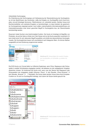 5 Untersuchungsergebnisse Konversion.   22




Unterstützter Suchvorgang
Zur Erleichterung des Suchvorgangs und Verbesserung der Übereinstimmung der Suchergebnis-
se mit den Bedürfnissen des Suchenden, sollte die Eingabe von Suchbegriffen durch Auto-Com-
plete, sinnvoll hinterlegte Synonyme, Filterfunktionen o.ä. unterstützt werden. Darüber hinaus sind
Rechtschreibfehler und unpräzise Eingaben zu berücksichtigen, so dass trotzdem die gewünsch-
ten Suchergebnisse angezeigt werden. Auch sollten unterschiedliche Informationsbedürfnisse und
Interpretationsansätze unter einem gesuchten Begriff im Suchergebnis bzw. der Übersichtsseite
berücksichtigt werden.

Rossmann bietet Suchern eine AutoComplete-Funktion. Die Suche ist hinterlegt mit Begriffen von
Produkten, die auf der Seite zu ﬁnden sind. Dem Nutzer wird so die Suche wesentlich vereinfacht. Er
kann direkt einen für sich relevanten Begriff auswählen und erhält eine übersichtlichere Suchergeb-
nisseite. Die Suchergebnisse lassen sich anschließend nach Kategorien ﬁltern. Es können Marken
ausgewählt und eine Sortierung vorgenommen werden.




                                                   Abbildung 23: Notwendigkeit der exakten Eingabe
                                                   des Suchbegriffes um Suchtreffer zu erhalten bei
                                                   Conrad



Die DVD-Suche von Conrad liefert nur hilfreiche Ergebnisse, wenn Filme, Regisseure oder Schau-
spieler in exakter Schreibweise eingegeben werden, die teilweise von den angegebenen Vorgaben
abweichen müssen. So funktioniert die Suche nicht, wenn man den Namen des Regisseurs oder
Schauspielers wie vorgegeben eingibt („Brosnan, Pierce“        kein Resultat; „Pierce Brosnan“
kein Resultat; „Brosnan“      7 Resultate). Die Suche bietet darüber hinaus keine Auto-Complete-
Funktion an. Es sind nur Suchbegriffe hinterlegt, nach denen der Nutzer bereits gesucht hat.




                                                   Abbildung 22: AutoComplete-Funktion bei der Suche
                                                   bei Rossmann



© Namics.                                                                           Conversion Rate. Optimization. Namics.
 