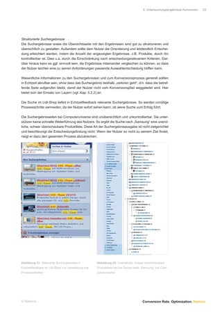 5 Untersuchungsergebnisse Konversion.   23




Strukturierte Suchergebnisse
Die Suchergebnisse sowie die Übersichtsseite mit den Ergebnissen sind gut zu strukturieren und
übersichtlich zu gestalten. Außerdem sollte dem Nutzer die Orientierung und letztendlich Entschei-
dung erleichtert werden, indem die Anzahl der angezeigten Ergebnisse, z.B. Produkte, durch ihn
kontrollierbar ist. Dies u.a. durch die Einschränkung nach entscheidungsrelevanten Kriterien. Dar-
über hinaus kann es ggf. sinnvoll sein, die Ergebnisse miteinander vergleichen zu können, so dass
der Nutzer leichter eine zu seinen Anforderungen passende Auswahlentscheidung treffen kann.

Wesentliche Informationen zu den Suchergebnissen und zum Konversionsprozess generell sollten
in Echtzeit abrufbar sein, ohne dass das Suchergebnis deshalb „verloren geht“, d.h. dass die betref-
fende Seite aufgerufen bleibt, damit der Nutzer nicht vom Konversionspfad weggeleitet wird. Hier
bietet sich der Einsatz von Layern (vgl. Kap. 5.2.2) an.

Die Suche im Lidl-Shop liefert in Echtzeitfeedback relevante Suchergebnisse. So werden unnötige
Prozessschritte vermieden, da der Nutzer sofort sehen kann, ob seine Suche zum Erfolg führt.

Die Suchergebnisseiten bei Computeruniverse sind unübersichtlich und unkontrollierbar. Sie unter-
stützen keine schnelle Weiterführung des Nutzers. So ergibt die Suche nach „Samsung“ eine unend-
liche, schwer überschaubare Produktliste. Diese Art der Suchergebnisausgabe ist nicht zielgerichtet
und beschleunigt die Entscheidungsﬁndung nicht. Wenn der Nutzer so nicht zu seinem Ziel ﬁndet,
neigt er dazu den gesamten Prozess abzubrechen.




Abbildung 24: Relevante Suchergebnisse in          Abbildung 25: Unendliche, schwer überschaubare
Echtzeitfeedback im Lidl-Shop zur Vermeidung von   Produktliste bei der Suche nach „Samsung“ bei Com-
Prozessschritten                                   puteruniverse




© Namics.                                                                          Conversion Rate. Optimization. Namics.
 