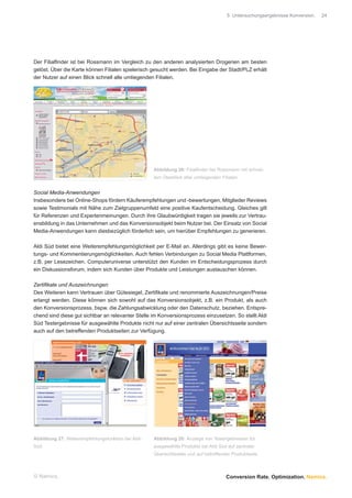 5 Untersuchungsergebnisse Konversion.   24




Der Filialﬁnder ist bei Rossmann im Vergleich zu den anderen analysierten Drogerien am besten
gelöst. Über die Karte können Filialen spielerisch gesucht werden. Bei Eingabe der Stadt/PLZ erhält
der Nutzer auf einen Blick schnell alle umliegenden Filialen.




                                                    Abbildung 26: Filialﬁnder bei Rossmann mit schnel-
                                                    lem Überblick aller umliegenden Filialen


Social Media-Anwendungen
Insbesondere bei Online-Shops fördern Käuferempfehlungen und -bewertungen, Mitglieder Reviews
sowie Testimonials mit Nähe zum Zielgruppenumfeld eine positive Kaufentscheidung. Gleiches gilt
für Referenzen und Expertenmeinungen. Durch ihre Glaubwürdigkeit tragen sie jeweils zur Vertrau-
ensbildung in das Unternehmen und das Konversionsobjekt beim Nutzer bei. Der Einsatz von Social
Media-Anwendungen kann diesbezüglich förderlich sein, um hierüber Empfehlungen zu generieren.

Aldi Süd bietet eine Weiterempfehlungsmöglichkeit per E-Mail an. Allerdings gibt es keine Bewer-
tungs- und Kommentierungsmöglichkeiten. Auch fehlen Verbindungen zu Social Media Plattformen,
z.B. per Lesezeichen. Computeruniverse unterstützt den Kunden im Entscheidungsprozess durch
ein Diskussionsforum, indem sich Kunden über Produkte und Leistungen austauschen können.

Zertiﬁkate und Auszeichnungen
Des Weiteren kann Vertrauen über Gütesiegel, Zertiﬁkate und renommierte Auszeichnungen/Preise
erlangt werden. Diese können sich sowohl auf das Konversionsobjekt, z.B. ein Produkt, als auch
den Konversionsprozess, bspw. die Zahlungsabwicklung oder den Datenschutz, beziehen. Entspre-
chend sind diese gut sichtbar an relevanter Stelle im Konversionsprozess einzusetzen. So stellt Aldi
Süd Testergebnisse für ausgewählte Produkte nicht nur auf einer zentralen Übersichtsseite sondern
auch auf den betreffenden Produktseiten zur Verfügung.




Abbildung 27: Weiterempfehlungsfunktion bei Aldi-   Abbildung 28: Anzeige von Testergebnissen für
Süd                                                 ausgewählte Produkte bei Aldi Süd auf zentraler
                                                    Übersichtsseite und auf betreffender Produktseite



© Namics.                                                                             Conversion Rate. Optimization. Namics.
 