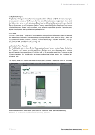 5 Untersuchungsergebnisse Konversion.   25




Verfügbarkeitsangabe
Angaben zur Verfügbarkeit des Konversionsobjekts sollten nicht erst am Ende des Konversionspro-
zesses, sondern bereits auf der Produkt-, Service- bzw. Informationsseite erfolgen. Zum einen damit
der Nutzer nicht schon zu sehr auf dieses Objekt ﬁxiert und für eine Alternative nicht mehr offen ist.
Zum anderen, dass er nicht zeitaufwendig den Prozess quasi abschließt und statt des Abschlusses
mitgeteilt bekommt, dass er noch einmal von vorne anfangen muss. Eine derartige Frustration kann
schnell zum Abbruch des Konversionsprozesses führen.

Gutscheine
Zusätzlich kann es bei Online-Shops sinnvoll sein durch Gutscheine, Gutscheincodes und Rabatte
den Kaufanreiz zu erhöhen. Gutscheine sind dabei bevorzugt in einer Währung (Bsp.: „Holen Sie
sich jetzt eine Gutschrift über 10,-€ bei Ihrer nächsten Bestellung!“) anstatt in Prozenten ( anzuge-
ben, da dies i.d.R. eine höhere CR zur Folge hat.

„Anfassbarkeit“ des Produkts
Ein Produkt sollte sich in einem Online-Shop quasi „anfassen“ lassen, um den Nutzer die Vorteile
des Produktes noch besser vermitteln zu können. So kann es in Anwendungsszenarien erlebbar
gemacht werden. Auch verschiedene Ansichten, z.B. in 3D, sowie bei geeigneten Produkten Virtual
Dressrooms bieten sich diesbezüglich an. Zusätzlich sollte die visuelle Ansicht des Produktes ver-
größerbar sein.

Die Handys auf E-Plus lassen sich mittels 3D-Ansichten „anfassen“. Der Nutzer kann die Mobiltele-




fone drehen sowie von allen Seiten betrachten und kontrolliert dabei aktiv die Anwendung.
Abbildung 29: 3D-Ansichten bei E-Plus machen das Handy „anfassbar“




© Namics.                                                                           Conversion Rate. Optimization. Namics.
 