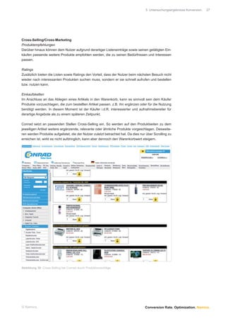 5 Untersuchungsergebnisse Konversion.   27




Cross-Selling/Cross-Marketing
Produktempfehlungen
Darüber hinaus können dem Nutzer aufgrund derartiger Listeneinträge sowie seinen getätigten Ein-
käufen passende weitere Produkte empfohlen werden, die zu seinen Bedürfnissen und Interessen
passen.

Ratings
Zusätzlich bieten die Listen sowie Ratings den Vorteil, dass der Nutzer beim nächsten Besuch nicht
wieder nach interessanten Produkten suchen muss, sondern er sie schnell aufrufen und bestellen
bzw. nutzen kann.

Einkaufsketten
Im Anschluss an das Ablegen eines Artikels in den Warenkorb, kann es sinnvoll sein dem Käufer
Produkte vorzuschlagen, die zum bestellten Artikel passen, z.B. ihn ergänzen oder für die Nutzung
benötigt werden. In diesem Moment ist der Käufer i.d.R. interessierter und aufnahmebereiter für
derartige Angebote als zu einem späteren Zeitpunkt.

Conrad setzt an passenden Stellen Cross-Selling ein. So werden auf den Produktseiten zu dem
jeweiligen Artikel weitere ergänzende, relevante oder ähnliche Produkte vorgeschlagen. Desweite-
ren werden Produkte aufgelistet, die der Nutzer zuletzt betrachtet hat. Da dies nur über Scrolling zu
erreichen ist, wirkt es nicht aufdringlich, kann aber dennoch den Warenkorbwert steigern.




Abbildung 30: Cross-Selling bei Conrad durch Produktvorschläge




© Namics.                                                                          Conversion Rate. Optimization. Namics.
 