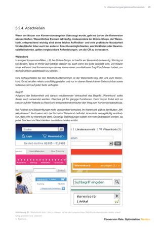 5 Untersuchungsergebnisse Konversion.   28




5.2.4 Abschließen

Wenn der Nutzer von Konversionsangebot überzeugt wurde, geht es darum die Konversion
abzuschließen. Wesentliches Element ist häuﬁg, insbesondere bei Online-Shops, der Waren-
korb, entsprechend wichtig sind seine leichte Aufﬁndbar- und eine praktische Nutzbarkeit
für den Käufer. Aber auch bei anderen Abschlussmöglichkeiten, wie Merklisten oder Gewinn-
spielteilnahmen, gelten vergleichbare Anforderungen, um die CR zu verbessern.

Warenkorb
In einigen Konversionsfällen, z.B. bei Online-Shops, ist hierfür ein Warenkorb notwendig. Wichtig ist
bei diesem, dass er immer gut sichtbar platziert ist, auch wenn die Seite gescrollt wird. Der Nutzer
muss während des Konversionsprozesses immer einen unmittelbaren Zugriff auf diesen haben, um
die Konversion abschließen zu können.

Eine Schwachstelle bei den Mobilfunkunternehmen ist der Warenkorb bzw. der Link zum Waren-
korb. Er ist bei allen relativ unauffällig gestaltet und nur im oberen Bereich einer Seite sichtbar sowie
teilweise nicht auf jeder Seite verfügbar.

Begriff
Aufgrund der Bekanntheit und daraus resultierender Vertrautheit des Begriffs „Warenkorb“ sollte
dieser auch verwendet werden. Gleiches gilt für gängige Funktionen. Dem Nutzer ﬁndet sich so
besser auf der Website zu Recht und entsprechend einfacher den Weg zum Konversionsabschluss.

Bei Reichelt sind Beschriftungen nicht verständlich formuliert. Im Warenkorb gibt es den Button „WK
aktualisieren“. Auch wenn sich der Nutzer im Warenkorb beﬁndet, ist es nicht zwangsläuﬁg verständ-
lich, dass WK für Warenkorb steht. Derartige Überlegungen sollten ihm nicht überlassen werden, da
jedes Stocken und Nachdenken das Abbruchrisiko erhöht.




Abbildung 31: Warenkorb bzw. Link zu diesem ist bei den untersuchten Mobilfunkunternehmen relativ unauf-
fällig gestaltet bzw. platziert
© Namics.                                                                              Conversion Rate. Optimization. Namics.
 