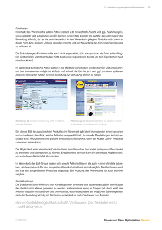 5 Untersuchungsergebnisse Konversion.   29




Funktionen
Innerhalb des Warenkorbs sollten Artikel editiert, z.B. hinsichtlich Anzahl und ggf. Ausführungen,
sowie gelöscht und aufgerufen werden können. Andernfalls besteht die Gefahr, dass der Nutzer die
Bestellung abbricht, da er die zwischenzeitlich in den Warenkorb gelegten Produkte nicht mehr in
dieser Form bzw. diesem Umfang bestellen möchte und ein Neuanfang des Konversionsprozesses
zu mühsam ist.

Die Einkaufswagen-Funktion sollte auch nicht angemeldet, d.h. anonym bzw. als Gast, vollumfäng-
lich funktionieren. Damit der Nutzer nicht durch eine Registrierung bereits vor dem eigentlichen Kauf
verschreckt wird.

Im Warenkorb beﬁndliche Artikel sollten in die Merkliste verschoben werden können und umgekehrt,
um den Interessenten möglichst einfach und schnell die für ihn jetzt und ggf. zu einem späteren
Zeitpunkt relevanten Artikel für eine Bestellung zur Verfügung stehen zu haben.




Abbildung 32: Unklare Abkürzung „WK“ im Waren-      Abbildung 33: Möglichkeit Artikel zu editieren sowie
korb bei Reichelt                                   in Merkliste zu schieben im Lidl-Shop


Ein kleines Bild des gewünschten Produktes im Warenkorb gibt dem Interessenten einen besseren
und schnelleren Überblick, welche Artikel er ausgewählt hat, da visuelle Darstellungen leichter er-
fassbar sind. Hinzukommt eine größere emotionale Anteilnahme, wenn der Nutzer „seine“ Produkte
zusammen sehen kann.

Die Möglichkeit einer Verschenk-Funktion bietet dem Besucher den Vorteil zeitsparend Geschenke
zu erwerben und überreichen zu können. Entsprechend sinnvoll kann ein derartiges Angebot sein,
um auch diesen Bedarfsfall abzudecken.

Im Warenkorb des Lidl-Shops lassen sich sowohl Artikel editieren als auch in eine Merkliste schie-
ben. Letzteres ist auch für den kompletten Warenkorbinhalt auf einmal möglich. Darüber hinaus wird
ein Bild des ausgewählten Produktes angezeigt. Die Nutzung des Warenkorbs ist auch anonym
möglich.

Kontaktoptionen
Die Sichtbarkeit einer Hilfe und von Kontaktoptionen innerhalb des Warenkorbs geben dem Nutzer
das Gefühl nicht alleine gelassen zu werden, insbesondere wenn er Fragen hat. Auch wirkt der
Anbieter dadurch nicht anonym und unerreichbar, was insbesondere bei möglichen Schwierigkeiten
nach der Bestellung wichtig ist. Der Nutzer entwickelt so mehr Vertrauen zum Anbieter.


«Eine Kontaktmöglichkeit schafft Vertrauen. Der Anbieter wirkt
 nicht anonym.»


© Namics.                                                                             Conversion Rate. Optimization. Namics.
 