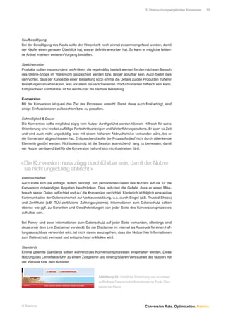 5 Untersuchungsergebnisse Konversion.   30




Kaufbestätigung
Bei der Bestätigung des Kaufs sollte der Warenkorb noch einmal zusammengefasst werden, damit
der Käufer einen genauen Überblick hat, was er deﬁnitiv erworben hat. So kann er mögliche fehlen-
de Artikel in einem weiteren Vorgang bestellen.

Speicheroption
Produkte sollten insbesondere bei Artikeln, die regelmäßig bestellt werden für den nächsten Besuch
des Online-Shops im Warenkorb gespeichert werden bzw. länger abrufbar sein. Auch bietet dies
den Vorteil, dass der Kunde bei einer Bestellung noch einmal die Details zu den Produkten früherer
Bestellungen ansehen kann, was vor allem bei verschiedenen Produktvarianten hilfreich sein kann.
Entsprechend komfortabel ist für den Nutzer die nächste Bestellung.

Konversion
Mit der Konversion ist quasi das Ziel des Prozesses erreicht. Damit diese auch ﬁnal erfolgt, sind
einige Einﬂussfaktoren zu beachten bzw. zu gestalten.

Schnelligkeit & Dauer
Die Konversion sollte möglichst zügig vom Nutzer durchgeführt werden können. Hilfreich für seine
Orientierung sind hierbei auffällige Fortschrittsanzeigen und Weiterführungsbuttons. Er spart so Zeit
und wird auch nicht ungeduldig, was mit einem höherem Abbruchsrisiko verbunden wäre, bis er
die Konversion abgeschlossen hat. Entsprechend sollte der Prozessfortlauf nicht durch ablenkende
Elemente gestört werden. Nichtsdestotrotz ist die Session ausreichend lang zu bemessen, damit
der Nutzer genügend Zeit für die Konversion hat und sich nicht getrieben fühlt.



«Die Konversion muss zügig durchführbar sein, damit der Nutzer
 sie nicht ungeduldig abbricht.»
Datensicherheit
Auch sollte sich die Abfrage, sofern benötigt, von persönlichen Daten des Nutzers auf die für die
Konversion notwendigen Angaben beschränken. Dies reduziert die Gefahr, dass er einen Miss-
brauch seiner Daten befürchtet und auf die Konversion verzichtet. Förderlich ist folglich eine aktive
Kommunikation der Datensicherheit zur Vertrauensbildung, u.a. durch Siegel (z.B. Trusted Shops)
und Zertiﬁkate (z.B. TÜV-zertiﬁzierte Zahlungssysteme). Informationen zum Datenschutz sollten
ebenso wie ggf. zu Garantien und Gewährleistungen von jeder Seite des Konversionsprozesses
aufrufbar sein.

Bei Penny sind zwar Informationen zum Datenschutz auf jeder Seite vorhanden, allerdings sind
diese unter dem Link Disclaimer versteckt. Da der Disclaimer im Internet als Ausdruck für einen Haf-
tungsausschluss verwendet wird, ist nicht davon auszugehen, dass der Nutzer hier Informationen
zum Datenschutz vermutet und entsprechend anklicken wird.

Standards
Einmal gelernte Standards sollten während des Konversionsprozesses eingehalten werden. Diese
Nutzung des Lerneffekts führt zu einem Zeitgewinn und einer größeren Vertrautheit des Nutzers mit
der Website bzw. dem Anbieter.



                                                   Abbildung 34: Unübliche Einordnung und so schwer
                                                   aufﬁndbare Datenschutzinformationen im Punkt Disc-
                                                   laimer bei Penny




© Namics.                                                                          Conversion Rate. Optimization. Namics.
 