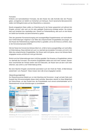 5 Untersuchungsergebnisse Konversion.   31




Formulare
Einfache und nachvollziehbare Formulare, die dem Nutzer die volle Kontrolle über den Prozess
geben, ermöglichen ein Gefühl von Sicherheit und Vertrauen. Durch dynamische Benutzerschnitt-
stellen sind Abfrageformulare auf das Wesentliche zu reduzieren.

Bereits eingegebene Daten sollten zur Erleichterung für den Nutzer gespeichert und während der
Eingabe „erinnert“ oder nach von ihm aktiv getätigter Zustimmung vorbelegt werden. Sie müssen
aber auch änderbar bzw. bearbeitbar sein. Sowohl zur Fehlerbehebung, aber auch um den Nutzer
ein Gefühl der Kontrolle und damit Sicherheit zu geben.

Über den gesamten Konversionsvorgang sind aussagekräftige Eingabehinweise und nachvollzieh-
bare Fehlermeldungen möglichst in der Nähe des entsprechenden Eingabefeldes anzuzeigen, um
dem Nutzer die Fehlerbehebung möglichst einfach zu gestaltet, und so die Chance zu erhöhen, dass
er den Konversionsprozess fortführt.

Gibt der Nutzer bei Conrad eine Adresse falsch ein, erhält er keine aussagekräftige und nachvollba-
re Fehlermeldung. Diese beﬁndet sich auch nur oberhalb des kompletten Formulars und nicht in der
Nähe des entsprechenden Eingabefeldes. Der Nutzer weiß nicht genau, was an der Adresse falsch
eingegeben wurde und fühlt sich nicht gut informiert.

Ähnlich sind die Fehlermeldungen beim Lidl-Shop gestaltet. Die Hinweise zu Eingabefehlern stehen
nur oberhalb des Formulars. Die einzelnen Eingabefelder selbst sind nicht mehr markiert. Deswei-
teren verschwindet der Hinweis wieder nach fünf Sekunden, der Nutzer kann ab dann nicht mehr
erkennen, was vorher zu der Fehlermeldung führte.

Bei einer falschen Eingabe verschwindet automatisch auch der Inhalt der Felder „E-Mail-Adresse
wiederholen“ und „Passwort“. Diese müssen dann alle erneut eingegeben werden.

Überprüfungsmöglichkeit
Zur Überprüfung eines Details kurz vor dem Abschluss der Konversion ist ggf. auf jeder Seite nach
Auswahl des Konversionsobjekts dieses direkt aufrufbar. Besonders relevant ist diese Möglichkeit
bei Online-Shops, um das Produkt bzw. die Produktdetails noch einmal sicherheitshalber auf ihr
Übereinstimmen mit den Anforderungen zu kontrollieren.




Abbildung 35: Keine aussagekräftigen und nachvoll-   Abbildung 36: Fehlermeldungen beim Lidl-Shop
ziehbaren Fehlermeldungen bei Conrad                 sind schwer nachvollziehbar, zumal sie nach wenigen
                                                     Sekunden wieder verschwinden




© Namics.                                                                            Conversion Rate. Optimization. Namics.
 