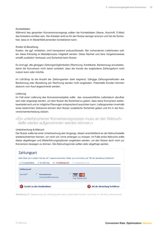 5 Untersuchungsergebnisse Konversion.   32




Kontaktdaten
Während des gesamten Konversionsvorgangs sollten die Kontaktdaten (Name, Anschrift, E-Mail)
des Anbieters sichtbar sein. Der Anbieter wirkt so für den Nutzer weniger anonym und hat die Sicher-
heit, dass er im Bedarfsfall jemanden kontaktieren kann.

Kosten & Bezahlung
Kosten, die ggf. entstehen, sind transparent aufzuschlüsseln. Bei vorhandenen Lieferkosten soll-
ten diese frühzeitig im Bestellprozess mitgeteilt werden. Diese Klarheit und faire Vorgehensweise
schafft zusätzlich Vertrauen und Sicherheit beim Nutzer.

Es sind ggf. alle gängigen Zahlungsmöglichkeiten (Rechnung, Kreditkarte, Bankeinzug) anzubieten,
damit die Konversion nicht daran scheitert, dass der Kunde die angebotene Zahlungsform nicht
nutzen kann oder möchte.

Im Lidl-Shop ist die Anzahl der Zahlungsarten stark begrenzt. Gängige Zahlungsmethoden wie
Bankeinzug oder Bezahlung per Rechnung werden nicht angeboten. Potentielle Kunden könnten
dadurch vom Kauf abgeschreckt werden.

Lieferung
Im Fall einer Lieferung des Konversionsobjekts sollte das voraussichtliche Lieferdatum abrufbar
sein oder angezeigt werden, um dem Nutzer die Sicherheit zu geben, dass seine Konversion weiter-
bearbeitet wird und er mögliche Planungen entsprechend ausrichten kann. Liefergarantien innerhalb
eines bestimmten Zeitraums können dem Nutzer zusätzliche Sicherheit geben und ihn in der Kon-
versionsentscheidung stützen.


«Ein unterbrochener Konversionsprozess muss an der Abbruch-
 stelle wieder aufgenommen werden können.»
Unterbrechung & Abbruch
Der Nutzer sollte bei einer Unterbrechung des Vorgangs, diesen anschließend an der Abbruchsstelle
wiederaufnehmen können, um nicht von vorne anfangen zu müssen. Im Falle eines Abbruchs sollte
dieser abgefangen und Weiterführungsoptionen angeboten werden, um den Nutzer doch noch zur
Konversion bewegen zu können. Die Abbruchsgründe sollten aktiv abgefragt werden.




Abbildung 37: Begrenzung der Zahlungsarten kann potenzielle Kunden vom Kauf im Lidl-Shop abschrecken




© Namics.                                                                           Conversion Rate. Optimization. Namics.
 