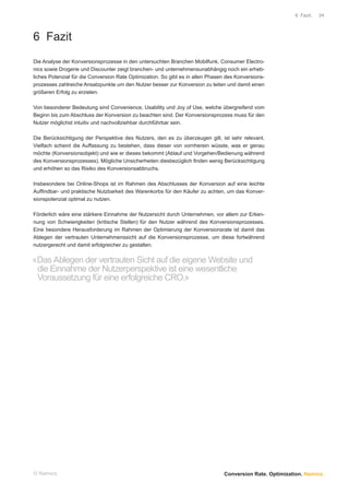 6 Fazit.   34




6 Fazit
Die Analyse der Konversionsprozesse in den untersuchten Branchen Mobilfunk, Consumer Electro-
nics sowie Drogerie und Discounter zeigt branchen- und unternehmensunabhängig noch ein erheb-
liches Potenzial für die Conversion Rate Optimization. So gibt es in allen Phasen des Konversions-
prozesses zahlreiche Ansatzpunkte um den Nutzer besser zur Konversion zu leiten und damit einen
größeren Erfolg zu erzielen.

Von besonderer Bedeutung sind Convenience, Usability und Joy of Use, welche übergreifend vom
Beginn bis zum Abschluss der Konversion zu beachten sind. Der Konversionsprozess muss für den
Nutzer möglichst intuitiv und nachvollziehbar durchführbar sein.

Die Berücksichtigung der Perspektive des Nutzers, den es zu überzeugen gilt, ist sehr relevant.
Vielfach scheint die Auffassung zu bestehen, dass dieser von vornherein wüsste, was er genau
möchte (Konversionsobjekt) und wie er dieses bekommt (Ablauf und Vorgehen/Bedienung während
des Konversionsprozesses). Mögliche Unsicherheiten diesbezüglich ﬁnden wenig Berücksichtigung
und erhöhen so das Risiko des Konversionsabbruchs.

Insbesondere bei Online-Shops ist im Rahmen des Abschlusses der Konversion auf eine leichte
Aufﬁndbar- und praktische Nutzbarkeit des Warenkorbs für den Käufer zu achten, um das Konver-
sionspotenzial optimal zu nutzen.

Förderlich wäre eine stärkere Einnahme der Nutzersicht durch Unternehmen, vor allem zur Erken-
nung von Schwierigkeiten (kritische Stellen) für den Nutzer während des Konversionsprozesses.
Eine besondere Herausforderung im Rahmen der Optimierung der Konversionsrate ist damit das
Ablegen der vertrauten Unternehmenssicht auf die Konversionsprozesse, um diese fortwährend
nutzergerecht und damit erfolgreicher zu gestalten.


«Das Ablegen der vertrauten Sicht auf die eigene Website und
 die Einnahme der Nutzerperspektive ist eine wesentliche
 Voraussetzung für eine erfolgreiche CRO.»




© Namics.                                                                       Conversion Rate. Optimization. Namics.
 