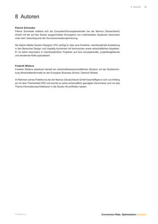 8 Autoren.   36




8 Autoren
Patrick Schneider
Patrick Schneider befasst sich als Consultant/Konzeptentwickler bei der Namics (Deutschland)
GmbH mit der auf den Nutzer ausgerichteten Konzeption von multimedialen Systemen besonders
unter dem Gesichtspunkt der Konversionsratenoptimierung.

Als Diplom Media System Designer (FH) verfügt er über eine fundierte, interdisziplinäre Ausbildung
in den Bereichen Design und Usability kombiniert mit technischen sowie wirtschaftlichen Aspekten.
Er ist daher besonders in interdisziplinären Projekten auf eine konzeptionelle, projektbegleitende
und beratende Rolle spezialisiert.



Frederik Wielens
Frederik Wielens absolviert derzeit ein wirtschaftswissenschaftliches Studium mit der Studienrich-
tung Wirtschaftsinformatik an der European Business School, Oestrich-Winkel.

Im Rahmen seines Praktikums bei der Namics (Deutschland) GmbH beschäftigte er sich von Anfang
an mit dem Themenfeld CRO und konnte so seine wirtschaftlich geprägten Kenntnisse rund um das
Thema Informationsarchitekturen in die Studie mit einﬂießen lassen.




© Namics.                                                                       Conversion Rate. Optimization. Namics.
 