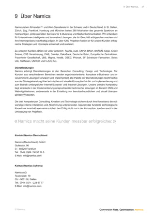 9 Über Namics.   37




9 Über Namics
Namics ist ein führender IT- und Web-Dienstleister in der Schweiz und in Deutschland. In St. Gallen,
Zürich, Zug, Frankfurt, Hamburg und München bieten 280 Mitarbeiter das gesamte Spektrum an
hochwertigen, professionellen Services für E-Business und Markenkommunikation. Wir entwickeln
für Unternehmen intelligente und innovative Lösungen, die ihr Geschäft erfolgreicher machen und
ihre Internetpräsenz nachhaltig prägen. In über 1200 Projekten haben wir für unsere Kunden erfolg-
reiche Strategien und Konzepte entwickelt und realisiert.

Zu unseren Kunden zählen wir unter anderem AMAG, Audi, AXPO, BASF, BRAUN, Coop, Credit
Suisse, CSS Versicherung, DAB, Daimler, DekaBank, Deutsche Bahn, Europäische Zentralbank,
Fraunhofer Gesellschaft, LBS, Migros, Nestlé, OSEC, Phonak, SF Schweizer Fernsehen, Swiss
Life, Raiffeisen, UNHCR und V-ZUG AG.

Dienstleistungen
Namics erbringt Dienstleistungen in den Bereichen Consulting, Design und Technologie. Für
Kunden aus verschiedenen Bereichen werden ergebnisorientierte, komplexe e-Business- und e-
Government-Lösungen konzipiert und implementiert. Die Palette der Dienstleistungen reicht hierbei
von der Strategieberatung über technische und visuelle Konzeption bis hin zur Implementierung und
zum Betrieb umfangreicher Internet/Extranet- und Intranet-Lösungen. Unsere primäre Kompetenz
liegt einerseits in der Implementierung anspruchsvoller technischer Lösungen im Bereich CMS und
Web-Applikationen, andererseits in der Erstellung von benutzerfreundlichen und visuell überzeu-
genden Webseiten.

Die drei Kompetenzen Consulting, Kreation und Technologie sichern durch ihre Koexistenz die not-
wendige interne Interaktion und Abstimmung untereinander. Speziell das fundierte technologische
Know-How innerhalb von namics sichert den Erfolg nicht nur in der Konzeption, sondern auch in der
Umsetzung von Projekten.



« Namics macht seine Kunden messbar erfolgreicher. »

Kontakt Namics Deutschland

Namics (Deutschland) GmbH
Gutleutstr. 96
D – 60329 Frankfurt
Tel.: 0049 (0)69 / 36 50 59 0
E-Mail: info@namics.com



Kontakt Namics Schweiz

Namics AG
Teufenerstr. 19
CH - 9001 St. Gallen
Tel.: 0041 (0)71 / 228 67 77
E-Mail: info@namics.com




© Namics.                                                                         Conversion Rate. Optimization. Namics.
 