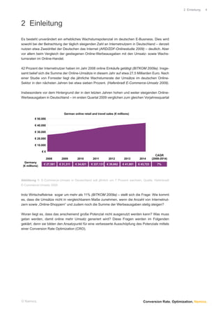 2 Einleitung.   4




2 Einleitung
Es besteht unverändert ein erhebliches Wachstumspotenzial im deutschen E-Business. Dies wird
sowohl bei der Betrachtung der täglich steigenden Zahl an Internetnutzern in Deutschland – derzeit
nutzen etwa Zweidrittel der Deutschen das Internet (ARD/ZDF-Onlinestudie 2009) – deutlich. Aber
vor allem beim Vergleich der gestiegenen Online-Werbeausgaben mit den Umsatz- sowie Wachs-
tumsraten im Online-Handel.

42 Prozent der Internetnutzer haben im Jahr 2008 online Einkäufe getätigt (BITKOM 2009a). Insge-
samt belief sich die Summe der Online-Umsätze in diesem Jahr auf etwa 27,5 Milliarden Euro. Nach
einer Studie von Forrester liegt die jährliche Wachstumsrate der Umsätze im deutschen Online-
Sektor in den nächsten Jahren bei etwa sieben Prozent. (Hafenbradl E-Commerce-Umsatz 2009).

Insbesondere vor dem Hintergrund der in den letzten Jahren hohen und weiter steigenden Online-
Werbeausgaben in Deutschland – im ersten Quartal 2009 verglichen zum gleichen Vorjahresquartal



                               German online retail and travel sales (€ millions)
          € 50.000

          € 40.000

          € 30.000

          € 20.000

          € 10.000

                €0
                                                                                                     CAGR
                     2008    2009        2010        2011        2012        2013       2014      (2008-2014)
  Germany
                 € 27,581   € 31,311   € 34,021    € 337,131   € 39,662     € 41,901   € 43,723      7%
 (€ millions)




Abbildung 1: E-Commerce-Umsatz in Deutschland soll jährlich um 7 Prozent wachsen, Quelle: Hafenbradl
E-Commerce-Umsatz 2009


trotz Wirtschaftskrise sogar um mehr als 11% (BITKOM 2009a) – stellt sich die Frage: Wie kommt
es, dass die Umsätze nicht in vergleichbarem Maße zunehmen, wenn die Anzahl von Internetnut-
zern sowie „Online-Shoppern“ und zudem noch die Summe der Werbeausgaben stetig steigen?

Woran liegt es, dass das anscheinend große Potenzial nicht ausgenutzt werden kann? Was muss
getan werden, damit online mehr Umsatz generiert wird? Diese Fragen werden im Folgenden
geklärt, denn sie bilden den Ansatzpunkt für eine verbesserte Ausschöpfung des Potenzials mittels
einer Conversion Rate Optimization (CRO).




© Namics.                                                                                 Conversion Rate. Optimization. Namics.
 