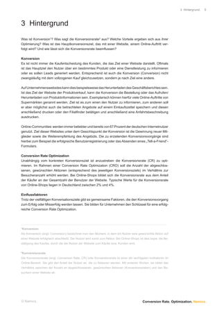 3 Hintergrund.   5




3 Hintergrund
Was ist Konversion1? Was sagt die Konversionsrate2 aus? Welche Vorteile ergeben sich aus ihrer
Optimierung? Was ist das Hauptkonversionsziel, das mit einer Website, einem Online-Auftritt ver-
folgt wird? Und wie lässt sich die Konversionsrate beeinﬂussen?

Konversion
Es ist nicht immer die Kaufentscheidung des Kunden, die das Ziel einer Website darstellt. Oftmals
ist das Hauptziel den Nutzer über ein bestimmtes Produkt oder eine Dienstleistung zu informieren
oder es sollen Leads generiert werden. Entsprechend ist auch die Konversion (Conversion) nicht
zwangsläuﬁg mit dem vollzogenen Kauf gleichzusetzen, sondern je nach Ziel eine andere.

Auf Unternehmenswebsites kann dies beispielsweise das Herunterladen des Geschäftsberichtes sein.
Ist das Ziel der Website der Produktverkauf, kann die Konversion die Bestellung oder das Aufrufen/
Herunterladen von Produktinformationen sein. Exemplarisch können hierfür viele Online-Auftritte von
Supermärkten genannt werden. Ziel ist es zum einen den Nutzer zu informieren, zum anderen soll
er aber möglichst auch die betrachteten Angebote auf einem Einkaufszettel speichern und diesen
anschließend drucken oder den Filialﬁnder betätigen und anschließend eine Anfahrtsbeschreibung
ausdrucken.

Online-Communities werden immer beliebter und bereits von 67 Prozent der deutschen Internetnutzer
genutzt. Ziel dieser Websites unter dem Gesichtspunkt der Konversion ist die Gewinnung neuer Mit-
glieder sowie die Weiterempfehlung des Angebots. Die zu erzielenden Konversionsvorgänge sind
hierbei zum Beispiel die erfolgreiche Benutzerregistrierung oder das Absenden eines „Tell-a-Friend“-
Formulars.

Conversion Rate Optimization
Unabhängig vom konkreten Konversionsziel ist anzustreben die Konversionsrate (CR) zu opti-
mieren. Im Rahmen einer Conversion Rate Optimization (CRO) soll die Anzahl der abgeschlos-
senen, gewünschten Aktionen (entsprechend des jeweiligen Konversionsziels) im Verhältnis zur
Besucheranzahl erhöht werden. Bei Online-Shops bildet sich die Konversionsrate aus dem Anteil
der Käufer an der Gesamtzahl der Benutzer der Website. Typische Werte für die Konversionsrate
von Online-Shops liegen in Deutschland zwischen 2% und 4%.

Einﬂussfaktoren
Trotz der vielfältigen Konversationsziele gibt es gemeinsame Faktoren, die den Konversionsvorgang
zum Erfolg oder Misserfolg werden lassen. Sie bilden für Unternehmen den Schlüssel für eine erfolg-
reiche Conversion Rate Optimization.



................................................................................................................................................................................
1
    Konversion
Als Konversion (engl. Conversion) bezeichnet man den Moment, in dem ein Nutzer eine gewünschte Aktion auf
einer Website erfolgreich abschließt. Der Nutzer wird somit zum Akteur. Bei Online-Shops ist dies bspw. die Be-
stätigung des Kaufes, durch die der Nutzer der Website zum Käufer bzw. Kunden wird.

2
    Konversionsrate
Die Konversionsrate (engl. Conversion Rate, CR) oder Konversionsrate ist einer der wichtigsten Indikatoren im
Online-Bereich. Sie gibt den Anteil der Nutzer an, die zu Akteuren werden. Mit anderen Worten, sie bildet das
Verhältnis zwischen der Anzahl an abgeschlossenen, gewünschten Aktionen (Konversionszielen) und den Be-
suchern einer Website ab.




© Namics.                                                                                                                                         Conversion Rate. Optimization. Namics.
 