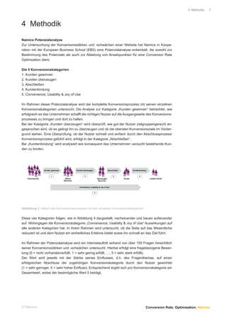 4 Methodik.   7




4 Methodik
Namics Potenzialanalyse
Zur Untersuchung der Konversionsstärken und -schwächen einer Website hat Namics in Koope-
ration mit der European Business School (EBS) eine Potenzialanalyse entwickelt, die sowohl zur
Bestimmung des Potenzials als auch zur Ableitung von Ansatzpunkten für eine Conversion Rate
Optimization dient.

Die 5 Konversionskategorien
1. Kunden gewinnen
2. Kunden überzeugen
3. Abschließen
4. Kundenbindung
5. Convenience, Usability & Joy of Use

Im Rahmen dieser Potenzialanalyse wird der komplette Konversionsprozess mit seinen einzelnen
Konversionskategorien untersucht. Die Analyse zur Kategorie „Kunden gewinnen“ betrachtet, wie
erfolgreich es das Unternehmen schafft die richtigen Nutzer auf die Ausgangsseite des Konversions-
prozesses zu bringen und dort zu halten.
Bei der Kategorie „Kunden überzeugen“ wird überprüft, wie gut der Nutzer zielgruppengerecht an-
gesprochen wird, ob es gelingt ihn zu überzeugen und ob die obersten Konversionsziele im Vorder-
grund stehen. Eine Überprüfung, ob der Nutzer schnell und einfach durch den Abschlussprozess/
Konversionsprozess geführt wird, erfolgt in der Kategorie „Abschließen“.
Bei „Kundenbindung“ wird analysiert wie konsequent das Unternehmen versucht bestehende Kun-
den zu binden.




                     Kunden gewinnen              Kunden überzeugen                     Abschließen           Kundenbindung


                           1                              2                                  3                      4
    Internetsurfer                      Aktiver                           Überzeugter                 Kunde                   Loyaler Kunde
                                       Besucher                            Besucher


                                                     Convenience, Usability & Joy of Use


                                                                      5




Abbildung 3: Ablauf des Konversionsprozesses mit den einzelnen Konversionskategorien


Diese vier Kategorien folgen, wie in Abbildung 4 dargestellt, nacheinander und bauen aufeinander
auf. Wohingegen die Konversionkategorie „Convenience, Usability & Joy of Use“ Auswirkungen auf
alle anderen Kategorien hat. In ihrem Rahmen wird untersucht, ob die Seite auf das Wesentliche
reduziert ist und dem Nutzer ein einheitliches Erlebnis bietet sowie ihn schnell an das Ziel führt.

Im Rahmen der Potenzialanalyse wird ein Internetauftritt anhand von über 150 Fragen hinsichtlich
seiner Konversionsstärken und -schwächen untersucht. Hierbei erfolgt eine fragebezogene Bewer-
tung (0 = nicht vorhanden/erfüllt, 1 = sehr gering erfüllt, …, 5 = sehr stark erfüllt).
Der Wert wird jeweils mit der Stärke seines Einﬂusses, d.h. des Fragenthemas, auf einen
erfolgreichen Abschluss der zugehörigen Konversionskategorie durch den Nutzer gewichtet
(1 = sehr geringer, 5 = sehr hoher Einﬂuss). Entsprechend ergibt sich pro Konversionskategorie ein
Gesamtwert, wobei der bestmögliche Wert 5 beträgt.




© Namics.                                                                                                                 Conversion Rate. Optimization. Namics.
 