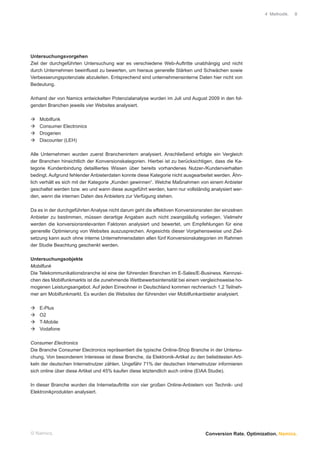 4 Methodik.   8




Untersuchungsvorgehen
Ziel der durchgeführten Untersuchung war es verschiedene Web-Auftritte unabhängig und nicht
durch Unternehmen beeinﬂusst zu bewerten, um hieraus generelle Stärken und Schwächen sowie
Verbesserungspotenziale abzuleiten. Entsprechend sind unternehmensinterne Daten hier nicht von
Bedeutung.

Anhand der von Namics entwickelten Potenzialanalyse wurden im Juli und August 2009 in den fol-
genden Branchen jeweils vier Websites analysiert.

    Mobilfunk
    Consumer Electronics
    Drogerien
    Discounter (LEH)

Alle Unternehmen wurden zuerst Branchenintern analysiert. Anschließend erfolgte ein Vergleich
der Branchen hinsichtlich der Konversionskategorien. Hierbei ist zu berücksichtigen, dass die Ka-
tegorie Kundenbindung detailliertes Wissen über bereits vorhandenes Nutzer-/Kundenverhalten
bedingt. Aufgrund fehlender Anbieterdaten konnte diese Kategorie nicht ausgearbeitet werden. Ähn-
lich verhält es sich mit der Kategorie „Kunden gewinnen“. Welche Maßnahmen von einem Anbieter
geschaltet werden bzw. wo und wann diese ausgeführt werden, kann nur vollständig analysiert wer-
den, wenn die internen Daten des Anbieters zur Verfügung stehen.

Da es in der durchgeführten Analyse nicht darum geht die effektiven Konversionsraten der einzelnen
Anbieter zu bestimmen, müssen derartige Angaben auch nicht zwangsläuﬁg vorliegen. Vielmehr
werden die konversionsrelevanten Faktoren analysiert und bewertet, um Empfehlungen für eine
generelle Optimierung von Websites auszusprechen. Angesichts dieser Vorgehensweise und Ziel-
setzung kann auch ohne interne Unternehmensdaten allen fünf Konversionskategorien im Rahmen
der Studie Beachtung geschenkt werden.

Untersuchungsobjekte
Mobilfunk
Die Telekommunikationsbranche ist eine der führenden Branchen im E-Sales/E-Business. Kennzei-
chen des Mobilfunkmarkts ist die zunehmende Wettbewerbsintensität bei einem vergleichsweise ho-
mogenen Leistungsangebot. Auf jeden Einwohner in Deutschland kommen rechnerisch 1,2 Teilneh-
mer am Mobilfunkmarkt. Es wurden die Websites der führenden vier Mobilfunkanbieter analysiert.

    E-Plus
    O2
    T-Mobile
    Vodafone

Consumer Electronics
Die Branche Consumer Electronics repräsentiert die typische Online-Shop Branche in der Untersu-
chung. Von besonderem Interesse ist diese Branche, da Elektronik-Artikel zu den beliebtesten Arti-
keln der deutschen Internetnutzer zählen. Ungefähr 71% der deutschen Internetnutzer informieren
sich online über diese Artikel und 45% kaufen diese letztendlich auch online (EIAA Studie).

In dieser Branche wurden die Internetauftritte von vier großen Online-Anbietern von Technik- und
Elektronikprodukten analysiert.




© Namics.                                                                       Conversion Rate. Optimization. Namics.
 