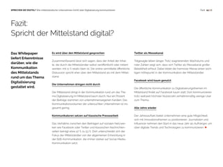  15 | 18SPRECHEN SIE DIGITAL? Wie mittelständische Unternehmen (nicht) über Digitalisierung kommunizieren Fazit
Es wird über den Mittelstand gesprochen
Zusammenfassend lässt sich sagen, dass der Anteil der Inhal-
te, die durch die Mittelständler selbst veröffentlicht oder initiiert
werden, mit 11 % relativ klein ist. Die online vermittelte öffentliche
Diskussion spricht eher über den Mittelstand als mit dem Mittel-
stand.
Die Unternehmen dringen nicht durch
Der Mittelstand dringt in der Kommunikation rund um das The-
ma Digitalisierung im Mittelstand kaum durch. Nur ein Prozent
der Beiträge stammen von unternehmenseigenen Kanälen. Das
Kommunikationsvolumen der untersuchten Unternehmen ist ins-
gesamt gering.
Kommunikatoren setzen auf klassische Pressearbeit
Das Verhältnis zwischen den Beiträgen auf sozialen Netzwer-
ken wie Facebook oder Twitter und klassischen Nachrichten-
seiten beträgt etwa 47 % zu 53 %. Dort unterscheidet sich der
Fokus der Mittelständler von der allgemeinen Entwicklung in
der B2B-Kommunikation, die immer stärker auf Social-Media-
Kommunikation setzt.
Twitter als Messekanal
Totgesagte leben länger. Trotz stagnierenden Wachstums und
roter Zahlen zeigt sich, dass sich Twitter als Messekanal großer
Beliebtheit erfreut. Dabei bildet die Hannover Messe einen wich-
tigen Höhepunkt in der Kommunikation der Mittelständler.
Facebook wird kaum genutzt
Die öffentliche Kommunikation zu Digitalisierungsthemen im
Mittelstand findet auf Facebook kaum statt. Dort kommunizieren
trotz weltweit höchster Nutzerzahl verhältnismäßig wenige User
zum Thema.
Alle Jahre wieder
Der Jahresauftakt bietet Unternehmen eine gute Möglichkeit,
sich mit Innovationsthemen zu positionieren. Journalisten und
Influencer nehmen den Start in das neue Jahr als Aufhänger, um
über digitale Trends und Technologien zu kommunizieren. 
Fazit:
Spricht der Mittelstand digital?
Das Whitepaper
liefert Erkenntnisse
darüber, wie die
Kommunikation
des Mittelstands
rund um das Thema
Digitalisierung
gestaltet wird.
 