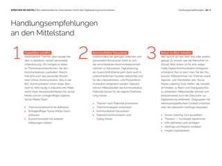  16 | 18SPRECHEN SIE DIGITAL? Wie mittelständische Unternehmen (nicht) über Digitalisierung kommunizieren Handlungsempfehlungen
Kapazitäten schaffen
Kontinuierlich Themen über soziale Me-
dien zu besetzen, bedarf personeller
Unterstützung. Oft mangelt es dabei
an Themenverantwortlichen, die den
Kommunikatoren zuarbeiten. Manch-
mal fehlt auch das passende Wissen
über Online-Kommunikation. Was in der
B2C-Kommunikation schon lange Stan-
dard ist, fehlt häufig in Industrie und Mittel-
stand: klare Verantwortlichkeiten für Social
Media und ein schlagkräftiges eigenes
Social-Media-Team.
> Themenverantwortliche definieren
> Schlagkräftiges Social-Media-Team
aufbauen
 Zusammenarbeit mit anderen
Abteilungen stärken
Handlungsempfehlungen
an den Mittelstand
1 32 Kommunikation fokussieren
Insbesondere bei geringen zeitlichen und
personellen Ressourcen lohnt es sich,
die verschiedenen Kommunikationsmaß-
nahmen zu fokussieren. Digitalisierung
als Querschnittsthema kann dann auch in
unterschiedlichen Facetten betrachtet und
für die Unternehmens- und Produktkom-
munikation eingesetzt werden. Dadurch
können Mittelständler das kommunikative
Potenzial besser für die eigene Positionie-
rung nutzen.
 Themen nach Potenzial priorisieren
 Themenstrategien entwickeln
 Kommunikation fokussieren
 Relevant kommunizieren und
Dialog führen
Nutzer im Blick behalten
Wer spricht wo wie über was oder anders
gesagt: Zu wissen, wie die Menschen im
(Social) Web ticken, ist für eine zeitge-
mäße Digital-Kommunikation erfolgsent-
scheidend. Nur so kann man Teil der Dis-
kussion, Mitbestimmer von Themen sowie
Agenda- und Trendsetter sein. Social
Media Listening Tools helfen, die Vielzahl
an Inhalten zu filtern und Dialogoptionen
zu entdecken. Mittelständler können sich
beispielsweise so in die Diskussion zur
Digitalisierung einklinken, Zielgruppen mit
interessenspezifischem Content erreichen
oder die relevanten Hashtags bespielen.
 Social Listening Tool auswählen
 Themen- / Suchfelder bestimmen
 KPIs definieren und verfolgen
 Alertings und Reports erstellen
 Insights kapitalisieren
 