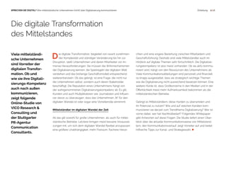  1 | 18SPRECHEN SIE DIGITAL? Wie mittelständische Unternehmen (nicht) über Digitalisierung kommunizieren Einleitung
D  ie digitale Transformation, begleitet von rasant zunehmen-
  der Komplexität und ständiger Veränderung bis hin zur
Disruption, stellt Unternehmen und deren Mitarbeiter vor im-
mense Herausforderungen. Sie müssen die Wirkmechanismen
der Digitalisierung kennen, die Spielregeln der digitalen Welt
verstehen und das bisherige Geschäftsmodell entsprechend
weiterentwickeln. Ob das gelingt, ist eine Frage, die nicht nur
die Unternehmen selbst, sondern auch deren Stakeholder
beschäftigt. Die Reputation eines Unternehmens hängt von
der wahrgenommenen Digitalisierungskompetenz ab. Es gilt,
Kunden und auch Multiplikatoren wie Journalisten und Influen-
cer davon zu überzeugen, dass das Unternehmen „fit“ für den
digitalen Wandel ist oder sogar eine Vorreiterrolle einnimmt.
Mittelständler im digitalen Wandel der Zeit
All das gilt sowohl für große Unternehmen, als auch für mittel-
ständische Betriebe. Letztere bringen meist bessere Vorausset-
zungen mit, um sich dem digitalen Wandel flexibel anzupassen:
eine größere Unabhängigkeit, mehr Freiraum, flachere Hierar-
Die digitale Transformation
des Mittelstandes
Viele mittelständi-
sche Unternehmen
sind Vorreiter der
digitalen Transfor-
mation. Ob und
wie sie ihre Digitali-
sierungs-Kompetenz
auch nach außen
kommunizieren,
zeigt folgende
Online-Studie von
VICO Research &
Consulting und
der Stuttgarter
PR-Agentur
Communication
Consultants.
chien und eine engere Beziehung zwischen Mitarbeitern und
Geschäftsführung. Deshalb sind viele Mittelständler auch im
Hinblick auf digitale Themen sehr fortschrittlich. Die Digitalisie-
rungskompetenz ist also meist vorhanden. Ob sie aktiv kommu-
niziert wird, hängt von den Ressourcen des Unternehmens ab.
Viele Kommunikationsabteilungen sind personell und finanziell
so knapp ausgestattet, dass sie strategisch wichtige Themen
wie die Digitalisierung nicht ausreichend besetzen können. Eine
weitere Hürde ist, dass Großkonzerne in den Medien und in der
Öffentlichkeit meist mehr Aufmerksamkeit bekommen als die
mittelständischen Betriebe.
Gelingt es Mittelständlern, diese Hürden zu überwinden und
ihr Potenzial zu nutzen? Wie und auf welchen Kanälen kom-
munizieren sie derzeit zum Trendthema Digitalisierung? Wer ist
vorne dabei, wer hat Nachholbedarf? Folgendes Whitepaper
gibt Antworten auf diese Fragen. Die Studie liefert einen Über-
blick über die aktuelle Kommunikationsweise von Mittelständ-
lern, den Kommunikationsverlauf, zeigt Vorreiter auf und bietet
hilfreiche Tipps zur Kanal- und Strategiewahl. 
 
