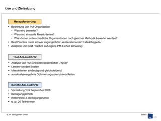 Detail: Perspektive → Thema → Subthema



       Perspektiven

       Organisation
       Finanzen
       Kundenorientierung
       Zukunftsfähigkeit / Innovation
                                                                                 Themen

                                                                                 Leitprinzip
                                                                                 Aufbauorganisation
                                                                                 Ablauforganisation
                                                                                 Transparenz
       Fragen

    Sind Objektübernahme und -übergabeprozesse bei Ihnen
     standardisiert und schriftlich niedergelegt?
    Arbeiten Sie mit einer digitalen Liegenschafts- / Gebäudeakte?
    Verfügen Sie über standardisierte Instandhaltungsplanung?
    ...




                              PM zum Markt vergleichbar und objektiv bewertbar
                              Schwächen geben Handlungsfelder vor
                              Handlungsfeldern sind konkrete Lösungsansätze zugeordnet

© AIS Management GmbH                                                                                  Seite 5
 