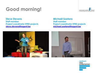 Good morning!
Steve Stevens                       Michaël Soetens
Staff member                        Staff member
Project coordinator EFRD projects   Project coordinator EFRD projects
steve.stevens@hogent.be             michael.soetens@hogent.be
 