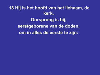 18 Hij is het hoofd van het lichaam, de kerk.  Oorsprong is hij,  eerstgeborene van de doden,  om in alles de eerste te zijn:  