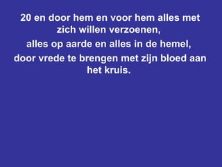 20 en door hem en voor hem alles met zich willen verzoenen,  alles op aarde en alles in de hemel,  door vrede te brengen met zijn bloed aan het kruis.  