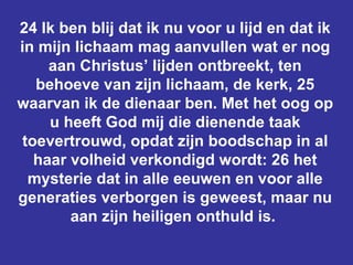 24 Ik ben blij dat ik nu voor u lijd en dat ik in mijn lichaam mag aanvullen wat er nog aan Christus’ lijden ontbreekt, ten behoeve van zijn lichaam, de kerk, 25 waarvan ik de dienaar ben. Met het oog op u heeft God mij die dienende taak toevertrouwd, opdat zijn boodschap in al haar volheid verkondigd wordt: 26 het mysterie dat in alle eeuwen en voor alle generaties verborgen is geweest, maar nu aan zijn heiligen onthuld is.  