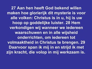 27 Aan hen heeft God bekend willen maken hoe glorierijk dit mysterie is voor alle volken: Christus is in u, hij is uw hoop op goddelijke luister. 28 Hem verkondigen wij wanneer we iedereen waarschuwen en in alle wijsheid onderrichten, om iedereen tot volmaaktheid in Christus te brengen. 29 Daarvoor span ik mij in en strijd ik met zijn kracht, die volop in mij werkzaam is.  