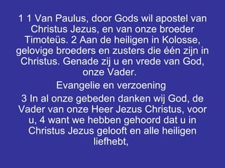 1 1 Van Paulus, door Gods wil apostel van Christus Jezus, en van onze broeder Timoteüs. 2 Aan de heiligen in Kolosse, gelovige broeders en zusters die één zijn in Christus. Genade zij u en vrede van God, onze Vader.  Evangelie en verzoening  3 In al onze gebeden danken wij God, de Vader van onze Heer Jezus Christus, voor u, 4 want we hebben gehoord dat u in Christus Jezus gelooft en alle heiligen liefhebt,  