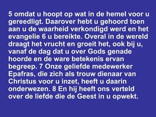 5 omdat u hoopt op wat in de hemel voor u gereedligt. Daarover hebt u gehoord toen aan u de waarheid verkondigd werd en het evangelie 6 u bereikte. Overal in de wereld draagt het vrucht en groeit het, ook bij u, vanaf de dag dat u over Gods genade hoorde en de ware betekenis ervan begreep. 7 Onze geliefde medewerker Epafras, die zich als trouw dienaar van Christus voor u inzet, heeft u daarin onderwezen. 8 En hij heeft ons verteld over de liefde die de Geest in u opwekt.  