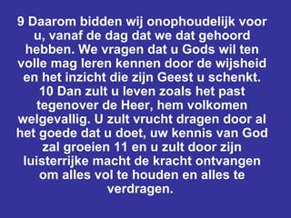 9 Daarom bidden wij onophoudelijk voor u, vanaf de dag dat we dat gehoord hebben. We vragen dat u Gods wil ten volle mag leren kennen door de wijsheid en het inzicht die zijn Geest u schenkt. 10 Dan zult u leven zoals het past tegenover de Heer, hem volkomen welgevallig. U zult vrucht dragen door al het goede dat u doet, uw kennis van God zal groeien 11 en u zult door zijn luisterrijke macht de kracht ontvangen om alles vol te houden en alles te verdragen.  